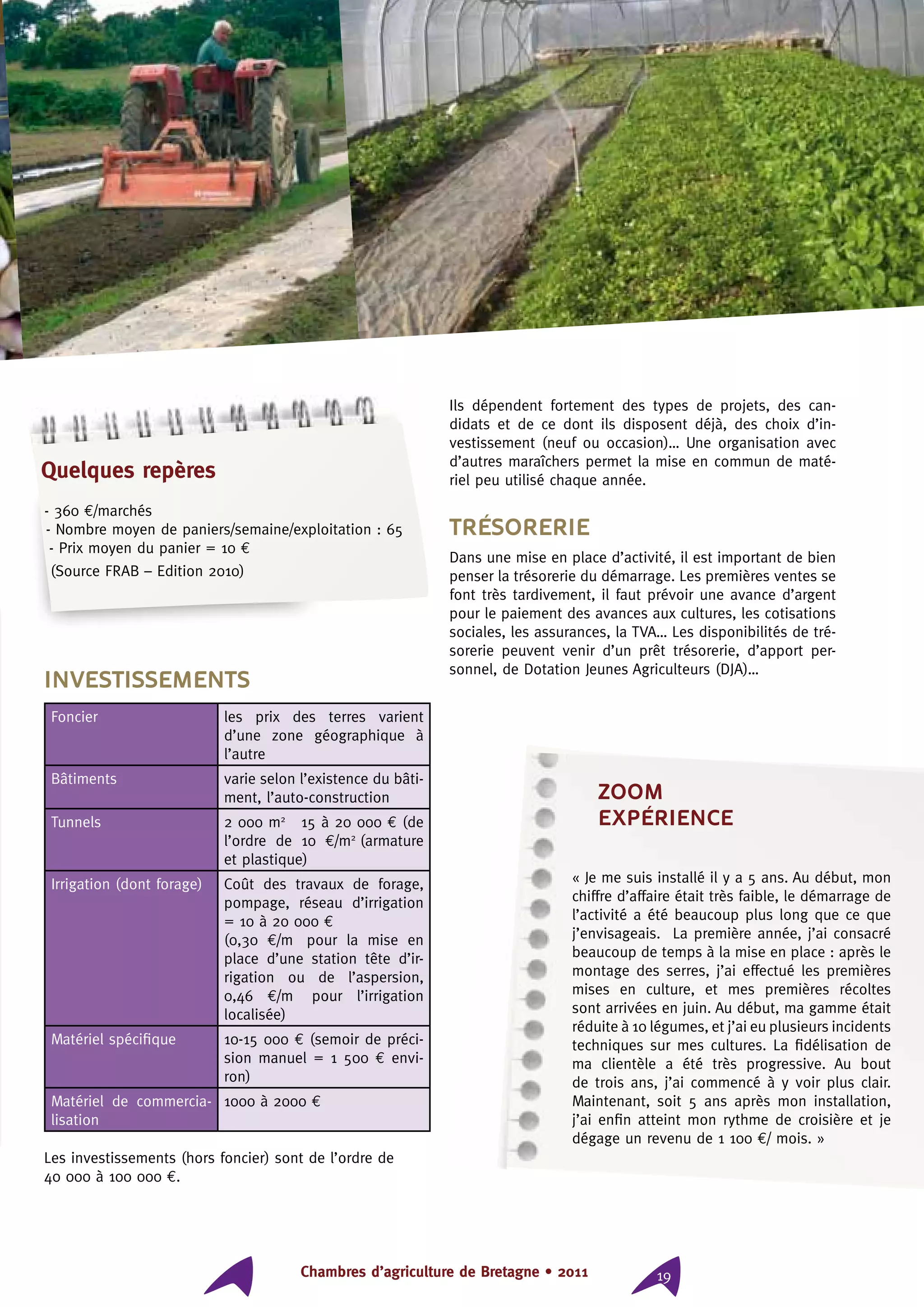 Chambres d’agriculture de Bretagne • 2011 19
Investissements
Foncier les prix des terres varient
d’une zone géographique à
l’autre
Bâtiments varie selon l’existence du bâti-
ment, l’auto-construction
Tunnels 2 000 m2
⇒ 15 à 20 000 € (de
l’ordre de 10 €/m2
²(armature
et plastique)
Irrigation (dont forage) Coût des travaux de forage,
pompage, réseau d’irrigation
= 10 à 20 000 €
(0,30  €/m² pour la mise en
place d’une station tête d’ir-
rigation ou de l’aspersion,
0,46  €/m² pour l’irrigation
localisée)
Matériel spécifique 10-15 000 € (semoir de préci-
sion manuel = 1 500 € envi-
ron)
Matériel de commercia-
lisation
1000 à 2000 €
Les investissements (hors foncier) sont de l’ordre de
40 000 à 100 000 €.
Ils dépendent fortement des types de projets, des can-
didats et de ce dont ils disposent déjà, des choix d’in-
vestissement (neuf ou occasion)… Une organisation avec
d’autres maraîchers permet la mise en commun de maté-
riel peu utilisé chaque année.
Trésorerie
Dans une mise en place d’activité, il est important de bien
penser la trésorerie du démarrage. Les premières ventes se
font très tardivement, il faut prévoir une avance d’argent
pour le paiement des avances aux cultures, les cotisations
sociales, les assurances, la TVA… Les disponibilités de tré-
sorerie peuvent venir d’un prêt trésorerie, d’apport per-
sonnel, de Dotation Jeunes Agriculteurs (DJA)…
ZOOM
expérience
« Je me suis installé il y a 5 ans. Au début, mon
chiffre d’affaire était très faible, le démarrage de
l’activité a été beaucoup plus long que ce que
j’envisageais. La première année, j’ai consacré
beaucoup de temps à la mise en place : après le
montage des serres, j’ai effectué les premières
mises en culture, et mes premières récoltes
sont arrivées en juin. Au début, ma gamme était
réduite à 10 légumes, et j’ai eu plusieurs incidents
techniques sur mes cultures. La fidélisation de
ma clientèle a été très progressive. Au bout
de trois ans, j’ai commencé à y voir plus clair.
Maintenant, soit 5 ans après mon installation,
j’ai enfin atteint mon rythme de croisière et je
dégage un revenu de 1 100 €/ mois. »
Quelques repères
- 360 €/marchés
- Nombre moyen de paniers/semaine/exploitation : 65
- Prix moyen du panier = 10 €
(Source FRAB – Edition 2010)
 