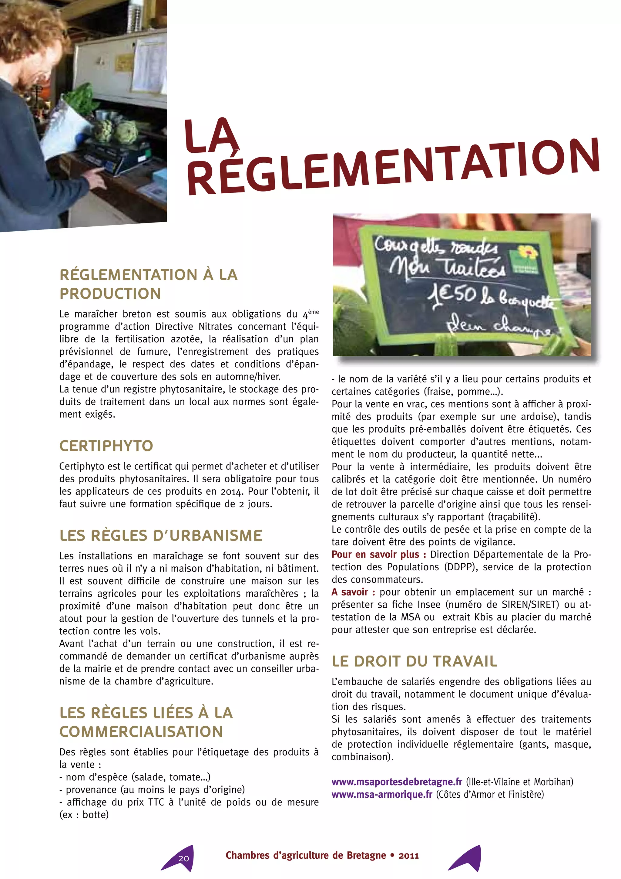 Chambres d’agriculture de Bretagne • 201120
Réglementation à la
production
Le maraîcher breton est soumis aux obligations du 4ème
programme d’action Directive Nitrates concernant l’équi-
libre de la fertilisation azotée, la réalisation d’un plan
prévisionnel de fumure, l’enregistrement des pratiques
d’épandage, le respect des dates et conditions d’épan-
dage et de couverture des sols en automne/hiver.
La tenue d’un registre phytosanitaire, le stockage des pro-
duits de traitement dans un local aux normes sont égale-
ment exigés.
Certiphyto
Certiphyto est le certificat qui permet d’acheter et d’utiliser
des produits phytosanitaires. Il sera obligatoire pour tous
les applicateurs de ces produits en 2014. Pour l’obtenir, il
faut suivre une formation spécifique de 2 jours.
Les règles d’urbanisme
Les installations en maraîchage se font souvent sur des
terres nues où il n’y a ni maison d’habitation, ni bâtiment.
Il est souvent difficile de construire une maison sur les
terrains agricoles pour les exploitations maraîchères ; la
proximité d’une maison d’habitation peut donc être un
atout pour la gestion de l’ouverture des tunnels et la pro-
tection contre les vols.
Avant l’achat d’un terrain ou une construction, il est re-
commandé de demander un certificat d’urbanisme auprès
de la mairie et de prendre contact avec un conseiller urba-
nisme de la chambre d’agriculture.
Les règles liées à la
commercialisation
Des règles sont établies pour l’étiquetage des produits à
la vente :
- nom d’espèce (salade, tomate…)
- provenance (au moins le pays d’origine)
- affichage du prix TTC à l’unité de poids ou de mesure
(ex : botte)
- le nom de la variété s’il y a lieu pour certains produits et
certaines catégories (fraise, pomme…).
Pour la vente en vrac, ces mentions sont à afficher à proxi-
mité des produits (par exemple sur une ardoise), tandis
que les produits pré-emballés doivent être étiquetés. Ces
étiquettes doivent comporter d’autres mentions, notam-
ment le nom du producteur, la quantité nette...
Pour la vente à intermédiaire, les produits doivent être
calibrés et la catégorie doit être mentionnée. Un numéro
de lot doit être précisé sur chaque caisse et doit permettre
de retrouver la parcelle d’origine ainsi que tous les rensei-
gnements culturaux s’y rapportant (traçabilité).
Le contrôle des outils de pesée et la prise en compte de la
tare doivent être des points de vigilance.
Pour en savoir plus : Direction Départementale de la Pro-
tection des Populations (DDPP), service de la protection
des consommateurs.
A savoir : pour obtenir un emplacement sur un marché :
présenter sa fiche Insee (numéro de SIREN/SIRET) ou at-
testation de la MSA ou extrait Kbis au placier du marché
pour attester que son entreprise est déclarée.
Le droit du travail
L’embauche de salariés engendre des obligations liées au
droit du travail, notamment le document unique d’évalua-
tion des risques.
Si les salariés sont amenés à effectuer des traitements
phytosanitaires, ils doivent disposer de tout le matériel
de protection individuelle réglementaire (gants, masque,
combinaison).
www.msaportesdebretagne.fr (Ille-et-Vilaine et Morbihan)
www.msa-armorique.fr (Côtes d’Armor et Finistère)
la
réglementation
 