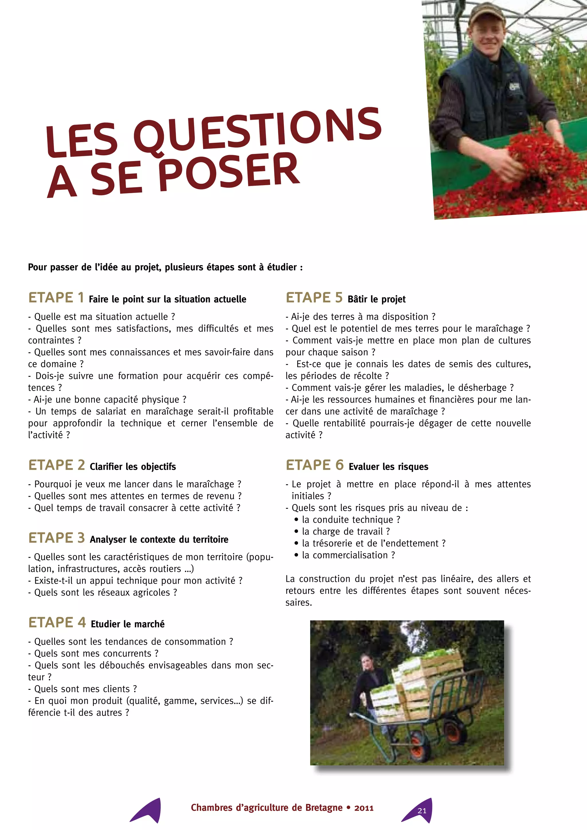 Chambres d’agriculture de Bretagne • 2011 21
Etape 1 Faire le point sur la situation actuelle
- Quelle est ma situation actuelle ?
- Quelles sont mes satisfactions, mes difficultés et mes
contraintes ?
- Quelles sont mes connaissances et mes savoir-faire dans
ce domaine ?
- Dois-je suivre une formation pour acquérir ces compé-
tences ?
- Ai-je une bonne capacité physique ?
- Un temps de salariat en maraîchage serait-il profitable
pour approfondir la technique et cerner l’ensemble de
l’activité ?
Etape 2 Clarifier les objectifs
- Pourquoi je veux me lancer dans le maraîchage ?
- Quelles sont mes attentes en termes de revenu ?
- Quel temps de travail consacrer à cette activité ?
Etape 3 Analyser le contexte du territoire
- Quelles sont les caractéristiques de mon territoire (popu-
lation, infrastructures, accès routiers …)
- Existe-t-il un appui technique pour mon activité ?
- Quels sont les réseaux agricoles ?
Etape 4 Etudier le marché
- Quelles sont les tendances de consommation ?
- Quels sont mes concurrents ?
- Quels sont les débouchés envisageables dans mon sec-
teur ?
- Quels sont mes clients ?
- En quoi mon produit (qualité, gamme, services…) se dif-
férencie t-il des autres ?
Etape 5 Bâtir le projet
- Ai-je des terres à ma disposition ?
- Quel est le potentiel de mes terres pour le maraîchage ?
- Comment vais-je mettre en place mon plan de cultures
pour chaque saison ?
- Est-ce que je connais les dates de semis des cultures,
les périodes de récolte ?
- Comment vais-je gérer les maladies, le désherbage ?
- Ai-je les ressources humaines et financières pour me lan-
cer dans une activité de maraîchage ?
- Quelle rentabilité pourrais-je dégager de cette nouvelle
activité ?
Etape 6 Evaluer les risques
- Le projet à mettre en place répond-il à mes attentes
initiales ?
- Quels sont les risques pris au niveau de :
• la conduite technique ?
• la charge de travail ?
• la trésorerie et de l’endettement ?
• la commercialisation ?
La construction du projet n’est pas linéaire, des allers et
retours entre les différentes étapes sont souvent néces-
saires.
LES QUESTIONS
A SE POSER
Pour passer de l’idée au projet, plusieurs étapes sont à étudier :
 