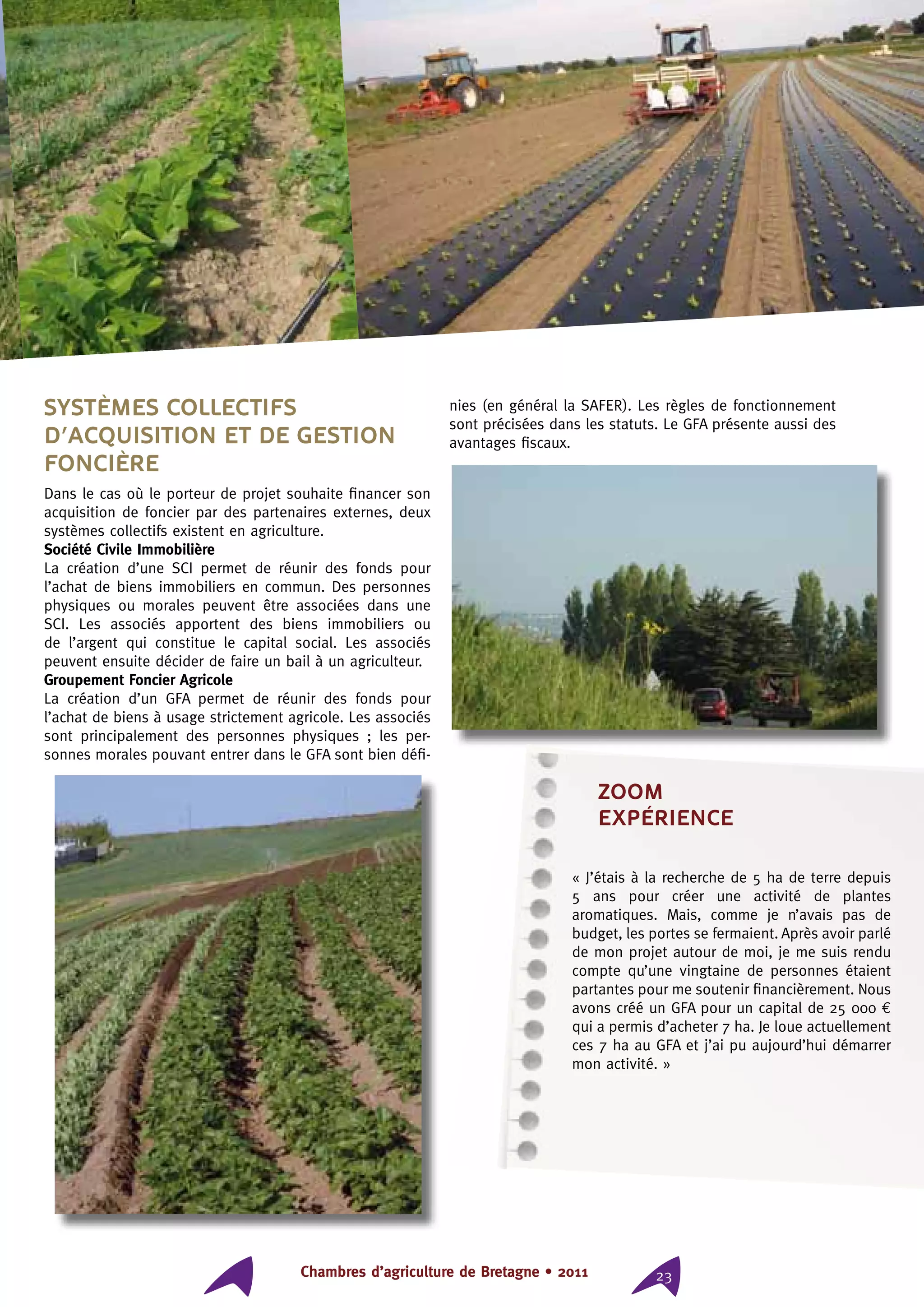 Chambres d’agriculture de Bretagne • 2011 23
Systèmes collectifs
d’acquisition et de gestion
foncière
Dans le cas où le porteur de projet souhaite financer son
acquisition de foncier par des partenaires externes, deux
systèmes collectifs existent en agriculture.
Société Civile Immobilière
La création d’une SCI permet de réunir des fonds pour
l’achat de biens immobiliers en commun. Des personnes
physiques ou morales peuvent être associées dans une
SCI. Les associés apportent des biens immobiliers ou
de l’argent qui constitue le capital social. Les associés
peuvent ensuite décider de faire un bail à un agriculteur.
Groupement Foncier Agricole
La création d’un GFA permet de réunir des fonds pour
l’achat de biens à usage strictement agricole. Les associés
sont principalement des personnes physiques ; les per-
sonnes morales pouvant entrer dans le GFA sont bien défi-
nies (en général la SAFER). Les règles de fonctionnement
sont précisées dans les statuts. Le GFA présente aussi des
avantages fiscaux.
ZOOM
expérience
« J’étais à la recherche de 5 ha de terre depuis
5 ans pour créer une activité de plantes
aromatiques. Mais, comme je n’avais pas de
budget, les portes se fermaient. Après avoir parlé
de mon projet autour de moi, je me suis rendu
compte qu’une vingtaine de personnes étaient
partantes pour me soutenir financièrement. Nous
avons créé un GFA pour un capital de 25 000 €
qui a permis d’acheter 7 ha. Je loue actuellement
ces 7 ha au GFA et j’ai pu aujourd’hui démarrer
mon activité. »
 