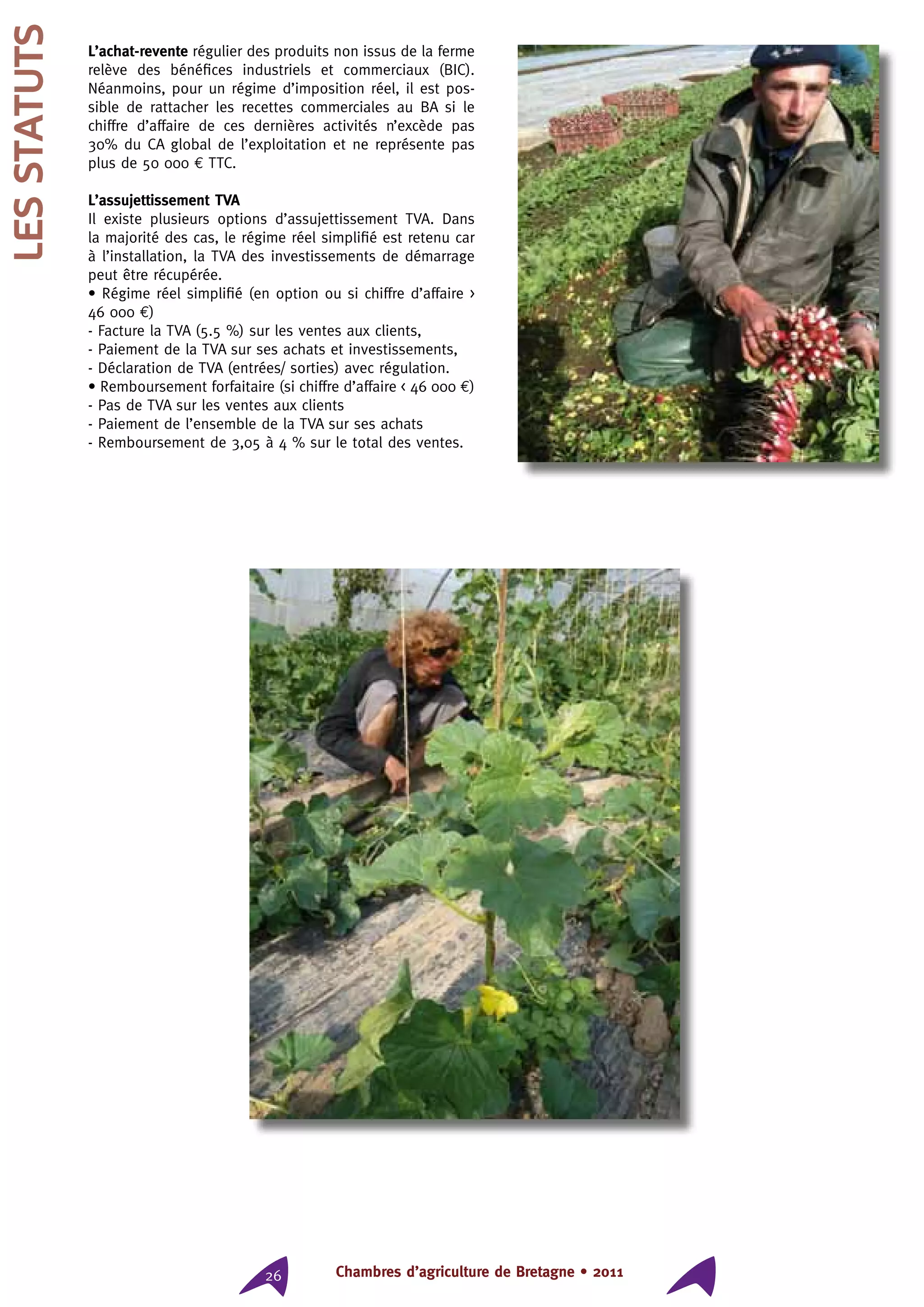 Chambres d’agriculture de Bretagne • 201126
lesstatuts L’achat-revente régulier des produits non issus de la ferme
relève des bénéfices industriels et commerciaux (BIC).
Néanmoins, pour un régime d’imposition réel, il est pos-
sible de rattacher les recettes commerciales au BA si le
chiffre d’affaire de ces dernières activités n’excède pas
30% du CA global de l’exploitation et ne représente pas
plus de 50 000 € TTC.
L’assujettissement TVA
Il existe plusieurs options d’assujettissement TVA. Dans
la majorité des cas, le régime réel simplifié est retenu car
à l’installation, la TVA des investissements de démarrage
peut être récupérée.
• Régime réel simplifié (en option ou si chiffre d’affaire 
46 000 €)
- Facture la TVA (5.5 %) sur les ventes aux clients,
- Paiement de la TVA sur ses achats et investissements,
- Déclaration de TVA (entrées/ sorties) avec régulation.
• Remboursement forfaitaire (si chiffre d’affaire  46 000 €)
- Pas de TVA sur les ventes aux clients
- Paiement de l’ensemble de la TVA sur ses achats
- Remboursement de 3,05 à 4 % sur le total des ventes.
 