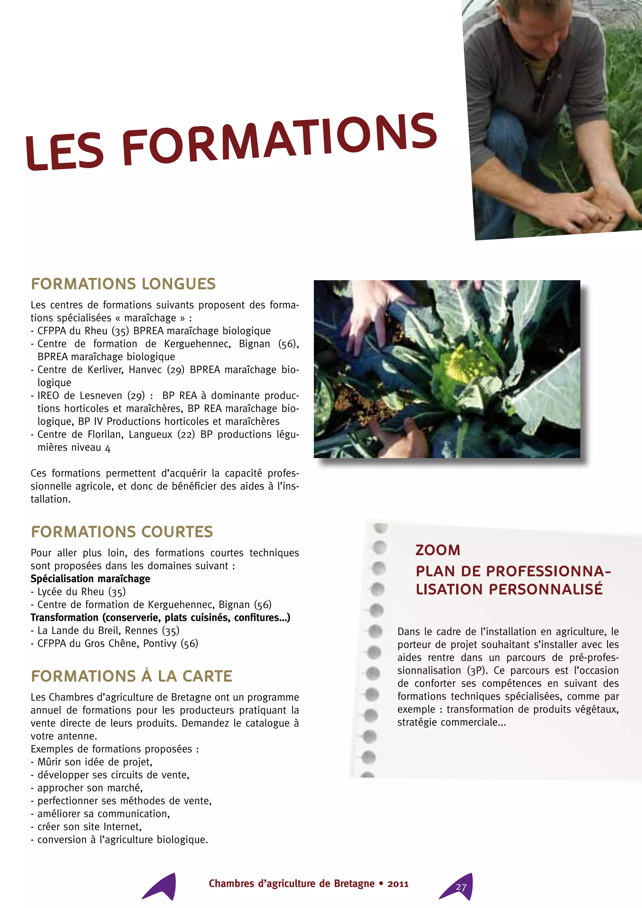 Chambres d’agriculture de Bretagne • 2011 27
Formations longues
Les centres de formations suivants proposent des forma-
tions spécialisées « maraîchage » :
- CFPPA du Rheu (35) BPREA maraîchage biologique
- Centre de formation de Kerguehennec, Bignan (56),
BPREA maraîchage biologique
- Centre de Kerliver, Hanvec (29) BPREA maraîchage bio-
logique
- IREO de Lesneven (29) :  BP REA à dominante produc-
tions horticoles et maraîchères, BP REA maraîchage bio-
logique, BP IV Productions horticoles et maraîchères
- Centre de Florilan, Langueux (22) BP productions légu-
mières niveau 4
Ces formations permettent d’acquérir la capacité profes-
sionnelle agricole, et donc de bénéficier des aides à l’ins-
tallation.
Formations courtes
Pour aller plus loin, des formations courtes techniques
sont proposées dans les domaines suivant :
Spécialisation maraîchage
- Lycée du Rheu (35)
- Centre de formation de Kerguehennec, Bignan (56)
Transformation (conserverie, plats cuisinés, confitures…)
- La Lande du Breil, Rennes (35)
- CFPPA du Gros Chêne, Pontivy (56)
Formations à la carte
Les Chambres d’agriculture de Bretagne ont un programme
annuel de formations pour les producteurs pratiquant la
vente directe de leurs produits. Demandez le catalogue à
votre antenne.
Exemples de formations proposées :
- Mûrir son idée de projet,
- développer ses circuits de vente,
- approcher son marché,
- perfectionner ses méthodes de vente,
- améliorer sa communication,
- créer son site Internet,
- conversion à l’agriculture biologique.
les formations
ZOOM
PLAN DE PROFESSIONNA-
LISATION PERSONNALISÉ
Dans le cadre de l’installation en agriculture, le
porteur de projet souhaitant s’installer avec les
aides rentre dans un parcours de pré-profes-
sionnalisation (3P). Ce parcours est l’occasion
de conforter ses compétences en suivant des
formations techniques spécialisées, comme par
exemple : transformation de produits végétaux,
stratégie commerciale...
 