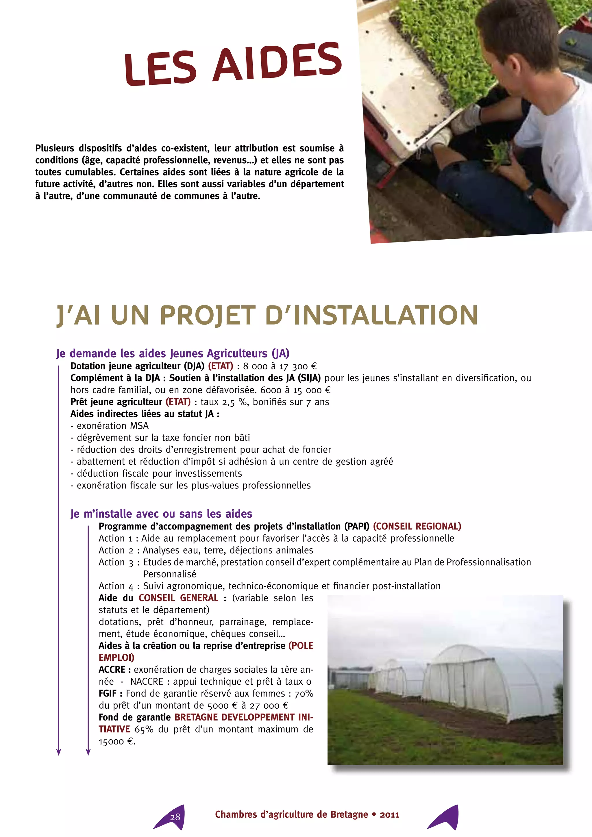 Chambres d’agriculture de Bretagne • 201128
Les aides
Plusieurs dispositifs d’aides co-existent, leur attribution est soumise à
conditions (âge, capacité professionnelle, revenus…) et elles ne sont pas
toutes cumulables. Certaines aides sont liées à la nature agricole de la
future activité, d’autres non. Elles sont aussi variables d’un département
à l’autre, d’une communauté de communes à l’autre.
J’ai un projet d’installation
Je demande les aides Jeunes Agriculteurs (JA)
Dotation jeune agriculteur (DJA) (ETAT) : 8 000 à 17 300 €
Complément à la DJA : Soutien à l’installation des JA (SIJA) pour les jeunes s’installant en diversification, ou
hors cadre familial, ou en zone défavorisée. 6000 à 15 000 €
Prêt jeune agriculteur (ETAT) : taux 2,5 %, bonifiés sur 7 ans
Aides indirectes liées au statut JA :
- exonération MSA
- dégrèvement sur la taxe foncier non bâti
- réduction des droits d’enregistrement pour achat de foncier
- abattement et réduction d’impôt si adhésion à un centre de gestion agréé
- déduction fiscale pour investissements
- exonération fiscale sur les plus-values professionnelles
Je m’installe avec ou sans les aides
Programme d’accompagnement des projets d’installation (PAPI) (CONSEIL REGIONAL)
Action 1 : Aide au remplacement pour favoriser l’accès à la capacité professionnelle
Action 2 : Analyses eau, terre, déjections animales
Action 3 : Etudes de marché, prestation conseil d’expert complémentaire au Plan de Professionnalisation
Personnalisé
Action 4 : Suivi agronomique, technico-économique et financier post-installation
Aide du CONSEIL GENERAL : (variable selon les
statuts et le département)
dotations, prêt d’honneur, parrainage, remplace-
ment, étude économique, chèques conseil…
Aides à la création ou la reprise d’entreprise (POLE
EMPLOI)
ACCRE : exonération de charges sociales la 1ère an-
née - NACCRE : appui technique et prêt à taux 0
FGIF : Fond de garantie réservé aux femmes : 70%
du prêt d’un montant de 5000 € à 27 000 €
Fond de garantie BRETAGNE DEVELOPPEMENT INI-
TIATIVE 65% du prêt d’un montant maximum de
15000 €.
 