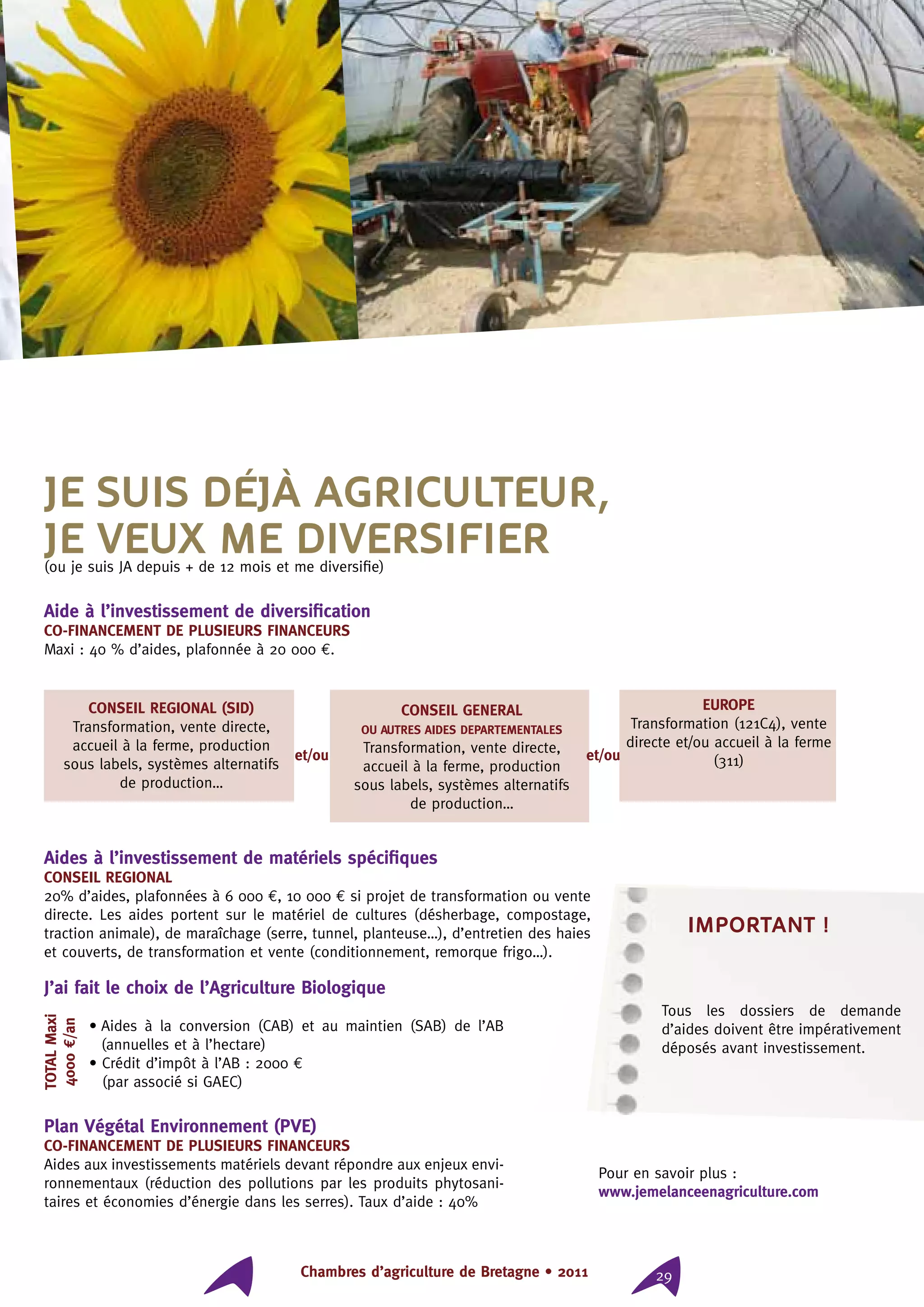 Chambres d’agriculture de Bretagne • 2011 29
Je suis déjà agriculteur,
je veux me diversifier(ou je suis JA depuis + de 12 mois et me diversifie)
Aide à l’investissement de diversification
CO-FINANCEMENT DE PLUSIEURS FINANCEURS
Maxi : 40 % d’aides, plafonnée à 20 000 €.
TOTALMaxi
4000€/an
et/ou et/ou
CONSEIL REGIONAL (SID)
Transformation, vente directe,
accueil à la ferme, production
sous labels, systèmes alternatifs
de production…
EUROPE
Transformation (121C4), vente
directe et/ou accueil à la ferme
(311)
CONSEIL GENERAL
OU AUTRES AIDES DEPARTEMENTALES
Transformation, vente directe,
accueil à la ferme, production
sous labels, systèmes alternatifs
de production…
J’ai fait le choix de l’Agriculture Biologique
• Aides à la conversion (CAB) et au maintien (SAB) de l’AB
(annuelles et à l’hectare)
• Crédit d’impôt à l’AB : 2000 €
(par associé si GAEC)
Plan Végétal Environnement (PVE)
CO-FINANCEMENT DE PLUSIEURS FINANCEURS
Aides aux investissements matériels devant répondre aux enjeux envi-
ronnementaux (réduction des pollutions par les produits phytosani-
taires et économies d’énergie dans les serres). Taux d’aide : 40%
important !
Tous les dossiers de demande
d’aides doivent être impérativement
déposés avant investissement.
Aides à l’investissement de matériels spécifiques
CONSEIL REGIONAL
20% d’aides, plafonnées à 6 000 €, 10 000 € si projet de transformation ou vente
directe. Les aides portent sur le matériel de cultures (désherbage, compostage,
traction animale), de maraîchage (serre, tunnel, planteuse…), d’entretien des haies
et couverts, de transformation et vente (conditionnement, remorque frigo…).
Pour en savoir plus :
www.jemelanceenagriculture.com
 