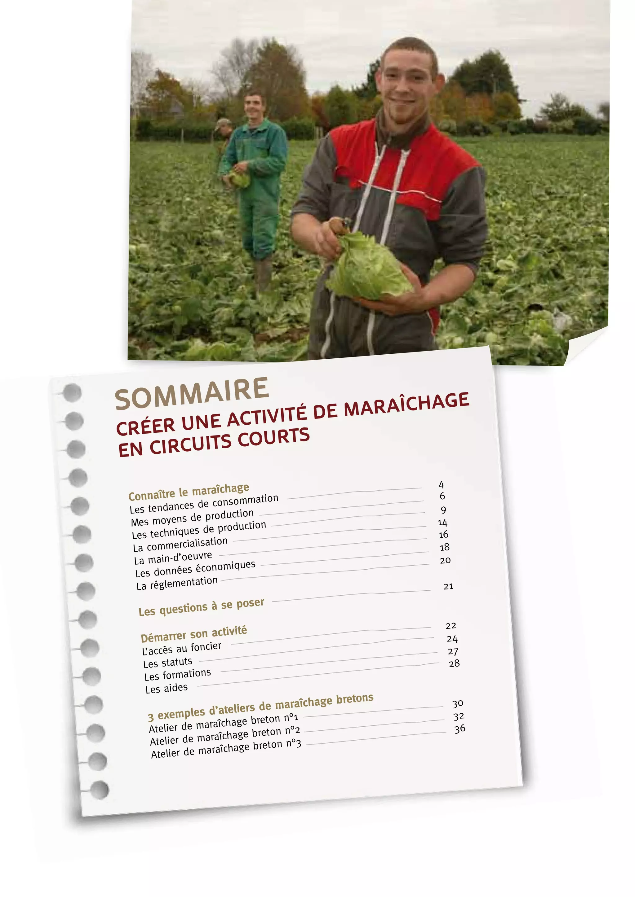 sommaire
Connaître le maraîchage
Les tendances de consommation	
4
Mes moyens de production	
6
Les techniques de production	
9
La commercialisation	
14
La main-d’oeuvre	
16
Les données économiques	
18
La réglementation	
20
Les questions à se poser	
21
Démarrer son activité
L’accès au foncier	
22
Les statuts	
24
Les formations	
27
Les aides	
28
3 exemples d’ateliers de maraîchage bretons
Atelier de maraîchage breton n°1	
30
Atelier de maraîchage breton n°2	
32
Atelier de maraîchage breton n°3	
36
créer une activité de maraîchage
en circuits courts
 