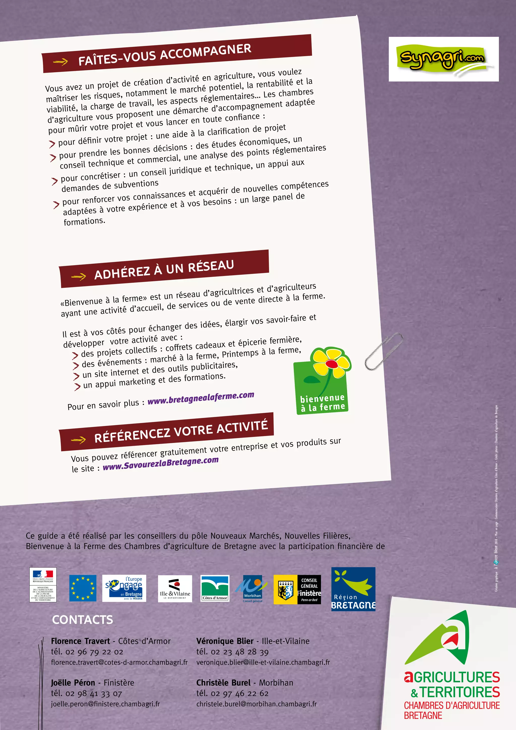 faîtes-vous accompagner
Vous avez un projet de création d’activité en agriculture, vous voulez
maîtriser les risques, notamment le marché potentiel, la rentabilité et la
viabilité, la charge de travail, les aspects réglementaires… Les chambres
d’agriculture vous proposent une démarche d’accompagnement adaptée
pour mûrir votre projet et vous lancer en toute confiance :
pour définir votre projet : une aide à la clarification de projet
pour prendre les bonnes décisions : des études économiques, un
conseil technique et commercial, une analyse des points réglementaires
pour concrétiser : un conseil juridique et technique, un appui aux
demandes de subventions
pour renforcer vos connaissances et acquérir de nouvelles compétences
adaptées à votre expérience et à vos besoins : un large panel de
formations.
«Bienvenue à la ferme» est un réseau d’agricultrices et d’agriculteurs
ayant une activité d’accueil, de services ou de vente directe à la ferme.
Il est à vos côtés pour échanger des idées, élargir vos savoir-faire et
développer votre activité avec :
des projets collectifs : coffrets cadeaux et épicerie fermière,
des événements : marché à la ferme, Printemps à la ferme,
un site internet et des outils publicitaires,
un appui marketing et des formations.
Pour en savoir plus : www.bretagnealaferme.com
Vous pouvez référencer gratuitement votre entreprise et vos produits sur
le site : www.SavourezlaBretagne.com
adhérez à un réseau
RÉFÉRENCEZ
VOTRE ACTIVITÉ
Ce guide a été réalisé par les conseillers du pôle Nouveaux Marchés, Nouvelles Filières,
Bienvenue à la Ferme des Chambres d’agriculture de Bretagne avec la participation financière de
Florence Travert - Côtes d’Armor
tél. 02 96 79 22 02
florence.travert@cotes-d-armor.chambagri.fr
Joëlle Péron - Finistère
tél. 02 98 41 33 07
joelle.peron@finistere.chambagri.fr
Véronique Blier - Ille-et-Vilaine
tél. 02 23 48 28 39
veronique.blier@ille-et-vilaine.chambagri.fr
Christèle Burel - Morbihan
tél. 02 97 46 22 62
christele.burel@morbihan.chambagri.fr
CONTACTS
Créationgraphique:àl’ncrebleue2010-Miseenpage:CommunicationChambred’agricultureCôtesd’Armor-Créditphotos:Chambresd’agriculturedeBretagne
 