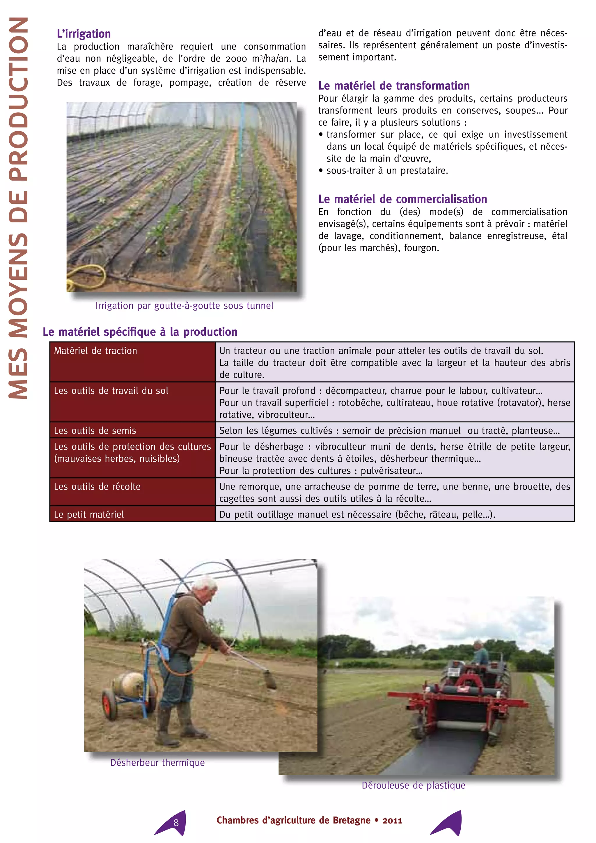 Chambres d’agriculture de Bretagne • 20118
L’irrigation
La production maraîchère requiert une consommation
d’eau non négligeable, de l’ordre de 2000 m3
/ha/an. La
mise en place d’un système d’irrigation est indispensable.
Des travaux de forage, pompage, création de réserve
d’eau et de réseau d’irrigation peuvent donc être néces-
saires. Ils représentent généralement un poste d’investis-
sement important.
Le matériel de transformation
Pour élargir la gamme des produits, certains producteurs
transforment leurs produits en conserves, soupes... Pour
ce faire, il y a plusieurs solutions :
• transformer sur place, ce qui exige un investissement
dans un local équipé de matériels spécifiques, et néces-
site de la main d’œuvre,
• sous-traiter à un prestataire.
Le matériel de commercialisation
En fonction du (des) mode(s) de commercialisation
envisagé(s), certains équipements sont à prévoir : matériel
de lavage, conditionnement, balance enregistreuse, étal
(pour les marchés), fourgon.
Le matériel spécifique à la production
Matériel de traction Un tracteur ou une traction animale pour atteler les outils de travail du sol.
La taille du tracteur doit être compatible avec la largeur et la hauteur des abris
de culture.
Les outils de travail du sol Pour le travail profond : décompacteur, charrue pour le labour, cultivateur…
Pour un travail superficiel : rotobêche, cultirateau, houe rotative (rotavator), herse
rotative, vibroculteur…
Les outils de semis Selon les légumes cultivés : semoir de précision manuel ou tracté, planteuse…
Les outils de protection des cultures
(mauvaises herbes, nuisibles)
Pour le désherbage : vibroculteur muni de dents, herse étrille de petite largeur,
bineuse tractée avec dents à étoiles, désherbeur thermique…
Pour la protection des cultures : pulvérisateur…
Les outils de récolte Une remorque, une arracheuse de pomme de terre, une benne, une brouette, des
cagettes sont aussi des outils utiles à la récolte…
Le petit matériel Du petit outillage manuel est nécessaire (bêche, râteau, pelle…).
Mesmoyensdeproduction
Irrigation par goutte-à-goutte sous tunnel
Désherbeur thermique
Dérouleuse de plastique
 