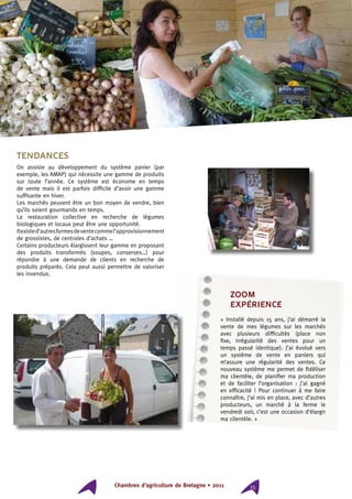 Chambres d’agriculture de Bretagne • 2011 15
Tendances
On assiste au développement du système panier (par
exemple, les AMAP) qui nécessite une gamme de produits
sur toute l’année. Ce système est économe en temps
de vente mais il est parfois difficile d’avoir une gamme
suffisante en hiver.
Les marchés peuvent être un bon moyen de vendre, bien
qu’ils soient gourmands en temps.
La restauration collective en recherche de légumes
biologiques et locaux peut être une opportunité.
Ilexisted’autresformesdeventecommel’approvisionnement
de grossistes, de centrales d’achats …
Certains producteurs élargissent leur gamme en proposant
des produits transformés (soupes, conserves…) pour
répondre à une demande de clients en recherche de
produits préparés. Cela peut aussi permettre de valoriser
les invendus.
ZOOM
expérience
« Installé depuis 15 ans, j’ai démarré la
vente de mes légumes sur les marchés
avec plusieurs difficultés (place non
fixe, irrégularité des ventes pour un
temps passé identique). J’ai évolué vers
un système de vente en paniers qui
m’assure une régularité des ventes. Ce
nouveau système me permet de fidéliser
ma clientèle, de planifier ma production
et de faciliter l’organisation : j’ai gagné
en efficacité ! Pour continuer à me faire
connaître, j’ai mis en place, avec d’autres
producteurs, un marché à la ferme le
vendredi soir, c’est une occasion d’élargir
ma clientèle. »
 