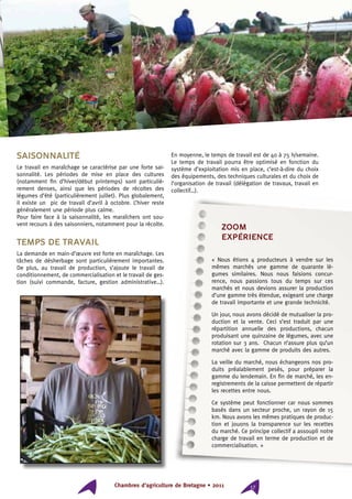 Chambres d’agriculture de Bretagne • 2011 17
Saisonnalité
Le travail en maraîchage se caractérise par une forte sai-
sonnalité. Les périodes de mise en place des cultures
(notamment fin d’hiver/début printemps) sont particuliè-
rement denses, ainsi que les périodes de récoltes des
légumes d’été (particulièrement juillet). Plus globalement,
il existe un pic de travail d’avril à octobre. L’hiver reste
généralement une période plus calme.
Pour faire face à la saisonnalité, les maraîchers ont sou-
vent recours à des saisonniers, notamment pour la récolte.
Temps de travail
La demande en main-d’œuvre est forte en maraîchage. Les
tâches de désherbage sont particulièrement importantes.
De plus, au travail de production, s’ajoute le travail de
conditionnement, de commercialisation et le travail de ges-
tion (suivi commande, facture, gestion administrative…).
En moyenne, le temps de travail est de 40 à 75 h/semaine.
Le temps de travail pourra être optimisé en fonction du
système d’exploitation mis en place, c’est-à-dire du choix
des équipements, des techniques culturales et du choix de
l’organisation de travail (délégation de travaux, travail en
collectif…).
ZOOM
expérience
« Nous étions 4 producteurs à vendre sur les
mêmes marchés une gamme de quarante lé-
gumes similaires. Nous nous faisions concur-
rence, nous passions tous du temps sur ces
marchés et nous devions assurer la production
d’une gamme très étendue, exigeant une charge
de travail importante et une grande technicité.
Un jour, nous avons décidé de mutualiser la pro-
duction et la vente. Ceci s’est traduit par une
répartition annuelle des productions, chacun
produisant une quinzaine de légumes, avec une
rotation sur 3 ans. Chacun n’assure plus qu’un
marché avec la gamme de produits des autres.
La veille du marché, nous échangeons nos pro-
duits préalablement pesés, pour préparer la
gamme du lendemain. En fin de marché, les en-
registrements de la caisse permettent de répartir
les recettes entre nous.
Ce système peut fonctionner car nous sommes
basés dans un secteur proche, un rayon de 15
km. Nous avons les mêmes pratiques de produc-
tion et jouons la transparence sur les recettes
du marché. Ce principe collectif a assoupli notre
charge de travail en terme de production et de
commercialisation. »
 