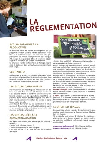 Chambres d’agriculture de Bretagne • 201120
Réglementation à la
production
Le maraîcher breton est soumis aux obligations du 4ème
programme d’action Directive Nitrates concernant l’équi-
libre de la fertilisation azotée, la réalisation d’un plan
prévisionnel de fumure, l’enregistrement des pratiques
d’épandage, le respect des dates et conditions d’épan-
dage et de couverture des sols en automne/hiver.
La tenue d’un registre phytosanitaire, le stockage des pro-
duits de traitement dans un local aux normes sont égale-
ment exigés.
Certiphyto
Certiphyto est le certificat qui permet d’acheter et d’utiliser
des produits phytosanitaires. Il sera obligatoire pour tous
les applicateurs de ces produits en 2014. Pour l’obtenir, il
faut suivre une formation spécifique de 2 jours.
Les règles d’urbanisme
Les installations en maraîchage se font souvent sur des
terres nues où il n’y a ni maison d’habitation, ni bâtiment.
Il est souvent difficile de construire une maison sur les
terrains agricoles pour les exploitations maraîchères ; la
proximité d’une maison d’habitation peut donc être un
atout pour la gestion de l’ouverture des tunnels et la pro-
tection contre les vols.
Avant l’achat d’un terrain ou une construction, il est re-
commandé de demander un certificat d’urbanisme auprès
de la mairie et de prendre contact avec un conseiller urba-
nisme de la chambre d’agriculture.
Les règles liées à la
commercialisation
Des règles sont établies pour l’étiquetage des produits à
la vente :
- nom d’espèce (salade, tomate…)
- provenance (au moins le pays d’origine)
- affichage du prix TTC à l’unité de poids ou de mesure
(ex : botte)
- le nom de la variété s’il y a lieu pour certains produits et
certaines catégories (fraise, pomme…).
Pour la vente en vrac, ces mentions sont à afficher à proxi-
mité des produits (par exemple sur une ardoise), tandis
que les produits pré-emballés doivent être étiquetés. Ces
étiquettes doivent comporter d’autres mentions, notam-
ment le nom du producteur, la quantité nette...
Pour la vente à intermédiaire, les produits doivent être
calibrés et la catégorie doit être mentionnée. Un numéro
de lot doit être précisé sur chaque caisse et doit permettre
de retrouver la parcelle d’origine ainsi que tous les rensei-
gnements culturaux s’y rapportant (traçabilité).
Le contrôle des outils de pesée et la prise en compte de la
tare doivent être des points de vigilance.
Pour en savoir plus : Direction Départementale de la Pro-
tection des Populations (DDPP), service de la protection
des consommateurs.
A savoir : pour obtenir un emplacement sur un marché :
présenter sa fiche Insee (numéro de SIREN/SIRET) ou at-
testation de la MSA ou extrait Kbis au placier du marché
pour attester que son entreprise est déclarée.
Le droit du travail
L’embauche de salariés engendre des obligations liées au
droit du travail, notamment le document unique d’évalua-
tion des risques.
Si les salariés sont amenés à effectuer des traitements
phytosanitaires, ils doivent disposer de tout le matériel
de protection individuelle réglementaire (gants, masque,
combinaison).
www.msaportesdebretagne.fr (Ille-et-Vilaine et Morbihan)
www.msa-armorique.fr (Côtes d’Armor et Finistère)
la
réglementation
 