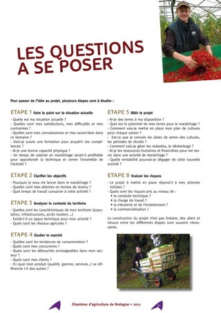 Chambres d’agriculture de Bretagne • 2011 21
Etape 1 Faire le point sur la situation actuelle
- Quelle est ma situation actuelle ?
- Quelles sont mes satisfactions, mes difficultés et mes
contraintes ?
- Quelles sont mes connaissances et mes savoir-faire dans
ce domaine ?
- Dois-je suivre une formation pour acquérir ces compé-
tences ?
- Ai-je une bonne capacité physique ?
- Un temps de salariat en maraîchage serait-il profitable
pour approfondir la technique et cerner l’ensemble de
l’activité ?
Etape 2 Clarifier les objectifs
- Pourquoi je veux me lancer dans le maraîchage ?
- Quelles sont mes attentes en termes de revenu ?
- Quel temps de travail consacrer à cette activité ?
Etape 3 Analyser le contexte du territoire
- Quelles sont les caractéristiques de mon territoire (popu-
lation, infrastructures, accès routiers …)
- Existe-t-il un appui technique pour mon activité ?
- Quels sont les réseaux agricoles ?
Etape 4 Etudier le marché
- Quelles sont les tendances de consommation ?
- Quels sont mes concurrents ?
- Quels sont les débouchés envisageables dans mon sec-
teur ?
- Quels sont mes clients ?
- En quoi mon produit (qualité, gamme, services…) se dif-
férencie t-il des autres ?
Etape 5 Bâtir le projet
- Ai-je des terres à ma disposition ?
- Quel est le potentiel de mes terres pour le maraîchage ?
- Comment vais-je mettre en place mon plan de cultures
pour chaque saison ?
- Est-ce que je connais les dates de semis des cultures,
les périodes de récolte ?
- Comment vais-je gérer les maladies, le désherbage ?
- Ai-je les ressources humaines et financières pour me lan-
cer dans une activité de maraîchage ?
- Quelle rentabilité pourrais-je dégager de cette nouvelle
activité ?
Etape 6 Evaluer les risques
- Le projet à mettre en place répond-il à mes attentes
initiales ?
- Quels sont les risques pris au niveau de :
• la conduite technique ?
• la charge de travail ?
• la trésorerie et de l’endettement ?
• la commercialisation ?
La construction du projet n’est pas linéaire, des allers et
retours entre les différentes étapes sont souvent néces-
saires.
LES QUESTIONS
A SE POSER
Pour passer de l’idée au projet, plusieurs étapes sont à étudier :
 