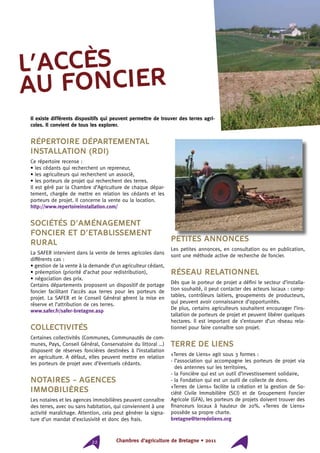 Chambres d’agriculture de Bretagne • 201122
Répertoire Départemental
Installation (RDI)
Ce répertoire recense :
• les cédants qui recherchent un repreneur,
• les agriculteurs qui recherchent un associé,
• les porteurs de projet qui recherchent des terres.
Il est géré par la Chambre d’Agriculture de chaque dépar-
tement, chargée de mettre en relation les cédants et les
porteurs de projet. Il concerne la vente ou la location.
http://www.repertoireinstallation.com/
Sociétés d’Aménagement
Foncier et d’Etablissement
Rural
La SAFER intervient dans la vente de terres agricoles dans
différents cas :
• gestion de la vente à la demande d’un agriculteur cédant,
• préemption (priorité d’achat pour redistribution),
• négociation des prix.
Certains départements proposent un dispositif de portage
foncier facilitant l’accès aux terres pour les porteurs de
projet. La SAFER et le Conseil Général gèrent la mise en
réserve et l’attribution de ces terres.
www.safer.fr/safer-bretagne.asp
Collectivités
Certaines collectivités (Communes, Communautés de com-
munes, Pays, Conseil Général, Conservatoire du littoral …)
disposent de réserves foncières destinées à l’installation
en agriculture. A défaut, elles peuvent mettre en relation
les porteurs de projet avec d’éventuels cédants.
Notaires - Agences
immobilières
Les notaires et les agences immobilières peuvent connaître
des terres, avec ou sans habitation, qui conviennent à une
activité maraîchage. Attention, cela peut générer la signa-
ture d’un mandat d’exclusivité et donc des frais.
Petites annonces
Les petites annonces, en consultation ou en publication,
sont une méthode active de recherche de foncier.
Réseau relationnel
Dès que le porteur de projet a défini le secteur d’installa-
tion souhaité, il peut contacter des acteurs locaux : comp-
tables, contrôleurs laitiers, groupements de producteurs,
qui peuvent avoir connaissance d’opportunités.
De plus, certains agriculteurs souhaitent encourager l’ins-
tallation de porteurs de projet et peuvent libérer quelques
hectares. Il est important de s’entourer d’un réseau rela-
tionnel pour faire connaître son projet.
Terre de Liens
«Terres de Liens» agit sous 3 formes :
- l’association qui accompagne les porteurs de projet via
des antennes sur les territoires,
- la Foncière qui est un outil d’investissement solidaire,
- la Fondation qui est un outil de collecte de dons.
«Terres de Liens» facilite la création et la gestion de So-
ciété Civile Immobilière (SCI) et de Groupement Foncier
Agricole (GFA), les porteurs de projets doivent trouver des
financeurs locaux à hauteur de 20%. «Terres de Liens»
possède sa propre charte.
bretagne@terredeliens.org
l’accès
au foncier
Il existe différents dispositifs qui peuvent permettre de trouver des terres agri-
coles. Il convient de tous les explorer.
 