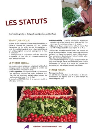 Chambres d’agriculture de Bretagne • 201124
Statut juridique
Du point de vue juridique, l’activité maraîchère dépend du
Centre de Formalité des Entreprises (CFE) des Chambres
d’agriculture, car il y a bien un acte de production. La
vente des produits issus de la ferme est une activité de na-
ture juridique agricole car dans le prolongement de l’acte
de production.
La forme juridique de l’exploitation peut être individuelle
ou sociétaire. Les GAEC, EARL, SCEA sont les formes socié-
taires les plus courantes.
Le statut social
Les maraîchers sont socialement rattachés à la MSA. Trois
principaux statuts sociaux sont possibles, ils sont liés à la
Surface Minimale d’Installation (SMI):
• Chef d’exploitation à titre principal (AMEXA) : il concerne
les agriculteurs cultivant une surface supérieure à 1/2
SMI ; (ou par dérogation, les agriculteurs cultivant une
surface comprise entre 1/3 et 1/2 SMI.)
Un agriculteur AMEXA bénéficie de la couverture sociale et
cotise pour la retraite.
• Cotisant solidaire : ce statut concerne les agriculteurs
cultivant une surface comprise entre 1/8 et 1/2 SMI. Il ne
donne pas de couverture sociale, ni de retraite.
• Absence de statut : les personnes cultivant moins d’1/8
de SMI n’ont pas de statut social auprès de la MSA.
Le producteur peut exercer son activité à titre principal ou
à titre secondaire (revenu extérieur majoritaire). Dans l’un
ou l’autre cas, il aura l’un des trois statuts cités ci-dessus.
Pour les conjoints d’exploitants, il existe le statut spéci-
fique du « Conjoint collaborateur ».
La SMI est définie en premier lieu pour les exploitations de
polyculture-élevage, elle est ensuite adaptée, dans chaque
département, en fonction de la nature des cultures pour
les productions spécialisées comme le maraîchage.
Statut fiscal
Revenu professionnel
Les activités de production, transformation et de com-
mercialisation des légumes issus de la ferme relèvent du
Bénéfice Agricole (BA).
les statuts
Dans le statut agricole, on distingue le statut juridique, social et fiscal.
 