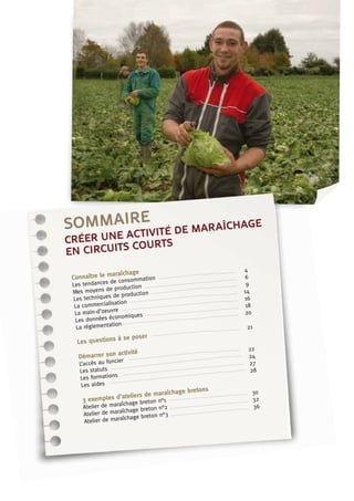 sommaire
Connaître le maraîchage
Les tendances de consommation	
4
Mes moyens de production	
6
Les techniques de production	
9
La commercialisation	
14
La main-d’oeuvre	
16
Les données économiques	
18
La réglementation	
20
Les questions à se poser	
21
Démarrer son activité
L’accès au foncier	
22
Les statuts	
24
Les formations	
27
Les aides	
28
3 exemples d’ateliers de maraîchage bretons
Atelier de maraîchage breton n°1	
30
Atelier de maraîchage breton n°2	
32
Atelier de maraîchage breton n°3	
36
créer une activité de maraîchage
en circuits courts
 