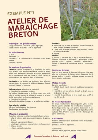 Chambres d’agriculture de Bretagne • 201130 Chambres d’agriculture de Bretagne • avril 2011 30
Historique : les grandes étapes
2003 : installation – achat de 4,6 ha regroupés
2008 : reprise de 16 ha à 1 km en 2 parcelles
La main-d’oeuvre
3 UTH
Exploitant : 1
Salariés : 1 CDI à mi-temps et 2 saisonniers d’avril à sep-
tembre
Stagiaire : 9 mois
Le système de production
Semences : Achat de semences et de plants. Des plants
sont achetés pour les plants greffés de tomates et auber-
gines, pour les salades, la mâche, le cresson, les épinards
et en complément pour les choux et céleri. L’achat de
plants permet une régularité dans la production.
Fertilisation : Les apports de fertilisants sont effectués
par un apport de compost de différents élevages (bovins,
chèvres, chevaux et moutons).
Défense cultures (adventices et maladies)
• Pour gérer les mauvaises herbes :
Le paillage biodégradable et la bâche tissée sont utili-
sés. Le sarclage manuel, le brûlage, la bineuse et la herse
étrille sont utilisés en fonction des besoins.
• Pour gérer les maladies :
La bouillie bordelaise, le cuivre et le soufre sont utilisés.
Pour gérer les nuisibles :
Lâcher d’auxiliaires pour les pucerons
Bacillus pour les chenilles
Moyens de production
Superficie totale de 20.6 ha répartis de la façon suivante :
• 5 ha de cultures plein champ dont 5000 m2
de pomme
de terre
• 6 tunnels représentant 3800 m2
• 3 ha irrigués totalement avec sprinklers et réseau enterré
• 8 ha de céréales
• 2 ha en prairies temporaires
Bâtiment :
• Hangar de 450 m2
avec 4 chambres froides (pomme de
terre, courges, stockage quotidien)
• 1 dalle pour le lavage quotidien avec laveuse à carottes
et cuisson betteraves
• parking
Matériel :
1 fourgon, 3 tracteurs (65 cv, 65 cv, 15 cv) et fourche, 1
bineuse, 1 buteuse, 1 dérouleuse, 1 girobroyeur, 1 herse
rotative, 1 rota, 1 charrue, 1 canadien, 1 vibroculteur, 1
brûleur, 1 planteuse à pommes de terre et 1 planteuse à
choux…
Gamme de légumes
Une très large gamme de légumes été comme hiver avec
plus de 20 légumes à chaque saison. Beaucoup de lé-
gumes anciens : panais, rutabaga, courge, cresson de
terre, tomates anciennes…
Modes de vente
La vente auprès de :
• 4 AMAP (lundi, mardi, mercredi, jeudi) pour 120 paniers
à 15 €
• 1 marché du soir sur la ferme de 15 h 30 à 19 h avec un
CA de 250 € à 500 €
• 1 marché du soir bio de 16 h 30 à 19 h avec un CA de
250 € à 500 €.
Le réseau hydraulique
Un forage avec la réserve d’eau irrigue les 4,6 ha en tota-
lité. Le système enterré à des bouches tous les 100 m2
.
Dans chaque serre, il y a un système d’aspersion et une
vanne pour la mise en place du goutte-à-goutte pour les
cultures d’été. D’autres vannes servent à l’arrosage des
zones extérieures.
L’assolement
Rotation alternative avec les familles racine et feuille (ex :
carotte/salade)
Jamais : 2 choux ou 2 poireaux
Tunnel hiver :
Cresson, mâche, épinards, salade, navet, carotte
Atelier de
maraîchage
breton
Exemple n°1
 