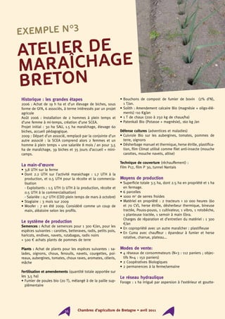 Historique : les grandes étapes
2006 : Achat de 19 h ha et d’un élevage de biches, sous
forme de GFA, 6 associés, à terme intéressés par un projet
agricole
Août 2006 : Installation de 2 hommes à plein temps et
d’une femme à mi-temps, création d’une SCEA.
Projet initial : 30 ha SAU, 1.5 ha maraîchage, élevage 60
biches, accueil pédagogique.
2009 : Départ d’un associé, remplacé par la conjointe d’un
autre associé : la SCEA comprend alors 2 femmes et un
homme à plein temps + une salariée 8 mois / an pour 3,5
ha de maraîchage, 39 biches et 35 jours d’accueil + mini-
camps.
La main-d’œuvre
• 3,8 UTH sur la ferme
• Dont 2.2 UTH sur l’activité maraichage : 1.7 UTH à la
production, et 0.5 UTH pour la récolte et la commercia-
lisation
- Exploitants : 1.5 UTH (1 UTH à la production, récolte et
0.5 UTH à la commercialisation)
- Salariée : 0,7 UTH (CDD plein temps de mars à octobre)
• Stagiaire : 3 mois sur 2009
• Woofer : 7 en été 2009. Considéré comme un coup de
main, aléatoire selon les profils.
Le système de production
Semences : Achat de semences pour 1 300 €/an, pour les
espèces suivantes : carottes, betteraves, radis, petits pois,
haricots, endives, navets, rutabagas, radis noirs
+ 500 € achats plants de pommes de terre
Plants : Achat de plants pour les espèces suivantes : sa-
lades, oignons, choux, fenouils, navets, courgettes, poi-
reaux, aubergines, tomates, choux raves, aromates, céleris,
mâche
Fertilisation et amendements (quantité totale apportée sur
les 3,5 ha)
• Fumier de poules bio (20 T), mélangé à de la paille sup-
plémentaire
• Bouchons de compost de fumier de bovin (2% d’N),
1 T/an.
• Solith : Amendement calcaire Bio (magnésie + oligo-élé-
ments) 10 Kg/an
• 1 T de chaux (200 à 250 kg de chaux/ha)
• Patenkali Bio (Potasse + magnésie), 160 kg /an
Défense cultures (adventices et maladies)
• Cuivrole Bio sur les aubergines, tomates, pommes de
terre, oignons
• Désherbage manuel et thermique, herse étrille, plastifica-
tion, film Climat utilisé comme filet anti-insecte (mouche
carottes, mouche navets, altise)
Technique de couverture (réchauffement) :
Film P17, film P 30, tunnel Nantais
Moyens de production
• Superficie totale 3.5 ha, dont 2.5 ha en propriété et 1 ha
en fermage.
• 6 parcelles
• 1000 m2
de serres froides
• Matériel en propriété : 2 tracteurs  10 000 heures (60
et 70 CV), herse étrille, désherbeur thermique, bineuse
tractée, Pouss-pouss, 1 cultivateur, 1 vibro, 1 rotobèche,
1 planteuse tractée, 1 semoir à main Ebra.	
Charges de réparation et d’entretien du matériel : 1 300
€/an
• En copropriété avec un autre maraîcher : plastifieuse
• En Cuma avec chauffeur : épandeur à fumier et herse
rotative, charrue, plateau...
Modes de vente:
• 4 réseaux de consommateurs (N+3 : 112 paniers ; objec-
tifs N+4 : 150 paniers)
• 2 Coopératives Biologiques
• 2 permanences à la ferme/semaine
Le réseau hydraulique
Forage : 1 ha irrigué par aspersion à l’extérieur et goutte-
Atelier de
maraîchage
breton
Exemple n°3
Chambres d’agriculture de Bretagne • avril 201136
 