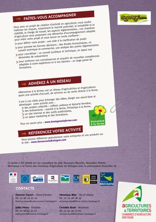 faîtes-vous accompagner
Vous avez un projet de création d’activité en agriculture, vous voulez
maîtriser les risques, notamment le marché potentiel, la rentabilité et la
viabilité, la charge de travail, les aspects réglementaires… Les chambres
d’agriculture vous proposent une démarche d’accompagnement adaptée
pour mûrir votre projet et vous lancer en toute confiance :
pour définir votre projet : une aide à la clarification de projet
pour prendre les bonnes décisions : des études économiques, un
conseil technique et commercial, une analyse des points réglementaires
pour concrétiser : un conseil juridique et technique, un appui aux
demandes de subventions
pour renforcer vos connaissances et acquérir de nouvelles compétences
adaptées à votre expérience et à vos besoins : un large panel de
formations.
«Bienvenue à la ferme» est un réseau d’agricultrices et d’agriculteurs
ayant une activité d’accueil, de services ou de vente directe à la ferme.
Il est à vos côtés pour échanger des idées, élargir vos savoir-faire et
développer votre activité avec :
des projets collectifs : coffrets cadeaux et épicerie fermière,
des événements : marché à la ferme, Printemps à la ferme,
un site internet et des outils publicitaires,
un appui marketing et des formations.
Pour en savoir plus : www.bretagnealaferme.com
Vous pouvez référencer gratuitement votre entreprise et vos produits sur
le site : www.SavourezlaBretagne.com
adhérez à un réseau
RÉFÉRENCEZ
VOTRE ACTIVITÉ
Ce guide a été réalisé par les conseillers du pôle Nouveaux Marchés, Nouvelles Filières,
Bienvenue à la Ferme des Chambres d’agriculture de Bretagne avec la participation financière de
Florence Travert - Côtes d’Armor
tél. 02 96 79 22 02
florence.travert@cotes-d-armor.chambagri.fr
Joëlle Péron - Finistère
tél. 02 98 41 33 07
joelle.peron@finistere.chambagri.fr
Véronique Blier - Ille-et-Vilaine
tél. 02 23 48 28 39
veronique.blier@ille-et-vilaine.chambagri.fr
Christèle Burel - Morbihan
tél. 02 97 46 22 62
christele.burel@morbihan.chambagri.fr
CONTACTS
Créationgraphique:àl’ncrebleue2010-Miseenpage:CommunicationChambred’agricultureCôtesd’Armor-Créditphotos:Chambresd’agriculturedeBretagne
 