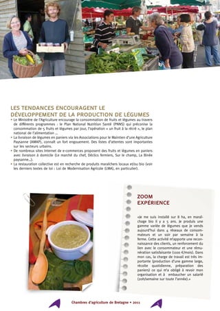 Chambres d’agriculture de Bretagne • 2011 5
ZOOM
expérience
«Je me suis installé sur 8 ha, en maraî-
chage bio il y a 5 ans. Je produis une
gamme variée de légumes que je vends
aujourd’hui dans 4 réseaux de consom-
mateurs et un soir par semaine à la
ferme. Cette activité m’apporte une recon-
naissance des clients, un renforcement du
lien avec le consommateur et une rému-
nération satisfaisante (1100 €/mois). Dans
mon cas, la charge de travail est très im-
portante (production d’une gamme large,
récolte quotidienne, préparation des
paniers) ce qui m’a obligé à revoir mon
organisation et à embaucher un salarié
(20h/semaine sur toute l’année).»
Les tendances encouragent le
développement de la production de légumes
• Le Ministère de l’Agriculture encourage la consommation de fruits et légumes au travers
de différents programmes : le Plan National Nutrition Santé (PNNS) qui préconise la
consommation de 5 fruits et légumes par jour, l’opération « un fruit à la récré », le plan
national de l’alimentation …
• La livraison de légumes en paniers via les Associations pour le Maintien d’une Agriculture
Paysanne (AMAP), connaît un fort engouement. Des listes d’attentes sont importantes
sur les secteurs urbains.
• De nombreux sites Internet de e-commerces proposent des fruits et légumes en paniers
avec livraison à domicile (Le marché du chef, Déclics fermiers, Sur le champ, La Binée
paysanne…).
• La restauration collective est en recherche de produits maraîchers locaux et/ou bio (voir
les derniers textes de loi : Loi de Modernisation Agricole (LMA), en particulier).
 