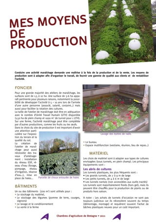Chambres d’agriculture de Bretagne • 20116
Foncier
Pour une grande majorité des ateliers de maraîchage, les
surfaces sont de 1,5 à 10 ha. Une surface de 5-6 ha appa-
raît pertinente pour plusieurs raisons, notamment la possi-
bilité de développer l’activité à 5 – 10 ans lors de l’arrivée
d’une autre personne (associé, salarié, conjoint…) mais
aussi pour faciliter la rotation des cultures.
La taille de l’atelier de maraîchage doit être en adéquation
avec le nombre d’Unité Travail Humain (UTH) disponible
(1,50 ha de plein champ et 1000 m2
de tunnel pour 1 UTH).
Sur une ferme, l’activité maraîchage peut être complétée
par d’autres productions, comme les fruits ou les œufs.
Dans le choix du site de production il est important d’avoir
une attention parti-
culière sur l’exposi-
tion du terrain et la
qualité du sol.
La création de
l’atelier de maraî-
chage peut aussi
nécessiter des tra-
vaux d’aménage-
ment : installation
du réseau EDF, ré-
seau d’eau (forage,
pompage, réseau
d’irrigation, réserve
d’eau…), mise en
place de haies...
Bâtiments
Un ou des bâtiments (200 m2
) sont utilisés pour :
• Le stockage du matériel,
• Le stockage des légumes (pomme de terre, courges,
oignons)
• Le lavage et le conditionnement
• La vente à la ferme
• Le bureau
• Espace multifonction (vestiaire, réunion, lieu de repas…)
Matériel
Les choix de matériel sont à adapter aux types de cultures
envisagées (sous tunnels, en plein champ). Les principaux
équipements sont :
Les abris de cultures
Les tunnels plastiques, les plus fréquents sont :
• Les grands tunnels, de 7 à 9 m de large
• Les petits tunnels, de 4 à 6 m de large
• Les tunnels nantais (non accessibles aux outils tractés)
Les tunnels sont majoritairement froids (hors gel), mais ils
peuvent être chauffés pour la production de plants ou de
produits hors saison.
A noter : Les achats de tunnels d’occasion ne sont pas
toujours judicieux car ils nécessitent souvent du temps
(démontage, montage) et requièrent souvent l’achat de
bâches plastiques neuves pour un coût important.
mes moyens
de
production
Conduire une activité maraîchage demande une maîtrise à la fois de la production et de la vente. Les moyens de
production sont à adapter afin d’organiser le travail, de fournir une gamme de qualité aux clients et de rentabiliser
l’activité.
Lavage des bottes de radis
Parcelle de choux entourée de haies
 