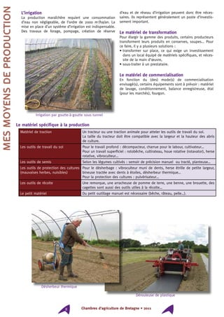 Chambres d’agriculture de Bretagne • 20118
L’irrigation
La production maraîchère requiert une consommation
d’eau non négligeable, de l’ordre de 2000 m3
/ha/an. La
mise en place d’un système d’irrigation est indispensable.
Des travaux de forage, pompage, création de réserve
d’eau et de réseau d’irrigation peuvent donc être néces-
saires. Ils représentent généralement un poste d’investis-
sement important.
Le matériel de transformation
Pour élargir la gamme des produits, certains producteurs
transforment leurs produits en conserves, soupes... Pour
ce faire, il y a plusieurs solutions :
• transformer sur place, ce qui exige un investissement
dans un local équipé de matériels spécifiques, et néces-
site de la main d’œuvre,
• sous-traiter à un prestataire.
Le matériel de commercialisation
En fonction du (des) mode(s) de commercialisation
envisagé(s), certains équipements sont à prévoir : matériel
de lavage, conditionnement, balance enregistreuse, étal
(pour les marchés), fourgon.
Le matériel spécifique à la production
Matériel de traction Un tracteur ou une traction animale pour atteler les outils de travail du sol.
La taille du tracteur doit être compatible avec la largeur et la hauteur des abris
de culture.
Les outils de travail du sol Pour le travail profond : décompacteur, charrue pour le labour, cultivateur…
Pour un travail superficiel : rotobêche, cultirateau, houe rotative (rotavator), herse
rotative, vibroculteur…
Les outils de semis Selon les légumes cultivés : semoir de précision manuel ou tracté, planteuse…
Les outils de protection des cultures
(mauvaises herbes, nuisibles)
Pour le désherbage : vibroculteur muni de dents, herse étrille de petite largeur,
bineuse tractée avec dents à étoiles, désherbeur thermique…
Pour la protection des cultures : pulvérisateur…
Les outils de récolte Une remorque, une arracheuse de pomme de terre, une benne, une brouette, des
cagettes sont aussi des outils utiles à la récolte…
Le petit matériel Du petit outillage manuel est nécessaire (bêche, râteau, pelle…).
Mesmoyensdeproduction
Irrigation par goutte-à-goutte sous tunnel
Désherbeur thermique
Dérouleuse de plastique
 