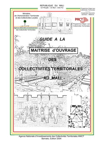 Agence Nationale d’Investissement
des Collectivités Territoriales
GUIDE A LA
MAITRISE d’OUVRAGE
DES
COLLECTIVITES TERRITORALES
AU MALI
REPUBLIQUE DU MALI
Un Peuple – Un But – Une Foi
Agence Nationale d’Investissements des Collectivités Territoriales ANICT
Bamako, Edition 2004
Programme d’Appui aux
Collectivités Territoriales
Programme d’appui aux
Collectivités Territoriales
-----------
Coopération financière
Germano – Malienne
Ministère
de l’Administration Territoriale
et des Collectivités Locales
 