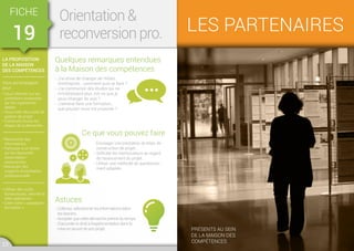 LA PROPOSITION
DE LA MAISON
DES COMPÉTENCES
Vous accompagner
pour :
• Vous informer sur les
prestations proposées
par les organismes
dédiés
• Vous créer des outils de
gestion de projet
• Construire toutes les
étapes de la démarche
• Rechercher des
informations
• Participer à un atelier
sur les dispositifs
d'orientation-
reconversion
• Manipuler des
supports d'orientation
professionnelle
• Utiliser des outils
bureautiques, internet et
sites spécialisés
• Créer votre « passeport-
formation »
FICHE
19
Orientation 
reconversion pro.
Quelques remarques entendues
à la Maison des compétences
Astuces
Ce que vous pouvez faire
- J’ai envie de changer de métier,
d’entreprise… comment puis-je faire ?
- J’ai commencé des études qui ne
m’intéressent plus, est-ce que je
peux changer de voie ?
- J’aimerai faire une formation,
que pouvez-vous me proposer ?
- Collecter, sélectionner les informations selon
les besoins.
- Accepter que cette démarche prenne du temps.
- S’accorder le droit à l’expérimentation dans la
mise en œuvre de son projet.
- Envisager une prestation de bilan, de
construction de projet…
- Solliciter les interlocuteurs au regard
de l’avancement du projet.
- Utiliser une méthode de questionne-
ment adaptée.
23 24
LES PARTENAIRES
Présents au sein
de la Maison des
compétences
 