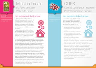 CONTACT :
•ml-lillebonne@wanadoo.fr
02 35 38 19 89
Mission Locale
du Pays de Caux
Vallée de Seine
Les missions de la structure
La Mission Locale du Pays de Caux
Vallée de Seine apporte aux jeunes de 16
à 25 ans, sortis du système scolaire, un
appui dans leur recherche d’emploi, ainsi
que dans de multiples autres domaines :
leurs démarches d’accès à la formation, la
santé, le logement, le droit, la citoyenneté,
la mobilité…
L’équipe pluridisciplinaire accueille plus
de 2 000 jeunes par an sur des antennes
ou permanences de proximité : Lillebonne,
Bolbec, Notre Dame de Gravenchon, Cau-
debec-en-Caux, la Mailleraye sur Seine,
Fauville-en-Caux et Goderville.
Elle sensibilise les partenaires aux problèmes rencontrés par
les jeunes, favorise la réflexion et la mise en place d'initiatives
locales au bénéfice du jeune public, développe des actions
avec les employeurs favorisant l’intégration des jeunes, ainsi
qu’avec les partenaires et acteurs du logement. Elle anime
également le Point Relai Conseil Validation des Acquis de l’Expé-
rience au profit des salariés, demandeurs d’emploi ou stagiaires
de la formation professionnelle et participe à la réflexion sur le
territoire, en contribuant à l’analyse des besoins et en mobilisant
le partenariat dans une démarche de développement local.
Initialement créé pour aider les jeunes de 16 à 18 ans dans leur
orientation professionnelle, il accueille dorénavant un public plus
large (16/25ans) et aide les jeunes à résoudre l’ensemble des
problèmes que pose leur insertion sociale et professionnelle.
Elle est financée par l’Etat, la Région Haute Normandie, le Dépar-
tement de Seine Maritime, les Communautés de communes
(Caux vallée de Seine, Cœur de Caux, Campagne de Caux), le
Fonds Social Européen et Pôle emploi.
CONTACT :
•clips@clips-formation.com
02.35.38.17.77
CLIPS
Comité Local pour l’Insertion
Professionnelle et Sociale
Les missions de la structure
L’association a pour objet la mise en
œuvre de l’accueil, de l’information,
de la formation, de l’orientation, de
l’accompagnement, du placement, des
services et des conseils afin de :
- Faciliter l’insertion professionnelle et
sociale des demandeurs d’emploi du
bassin d’emploi et des bassins limi-
trophes.
- Permettre une formation profession-
nelle personnalisée et de proximité
aux personnels des entreprises et des
collectivités locales.
- Participer à la dynamique locale
d’insertion et de formation.
- Permettre à toute autre personne, y compris le public scolaire,
de se former et/ou d’approfondir ses connaissances.
- Participer à l’élévation du niveau de qualification des deman-
deurs d’emploi et/ou des salariés (Titres professionnels
Assistant(e) de Vie aux Familles, Employé de Magasin).
- Organiser des formations de qualité répondant aux exigences
professionnelles et favorisant l’employabilité (organisme
certifié ISO 9001 depuis 3 ans et utilisation de plateaux tech-
niques – en vente et en aide à domicile).
- Mettre en place des formations innovantes (réalisation
d’actions Formations Ouvertes et A Distance).
- Offrir des formations adaptées aux entreprises ou associa-
tions qui le souhaitent.
25 26
 