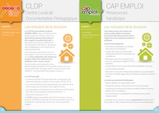 CONTACT :
•cldp.lillebonne@ac-rouen.fr
02 32 65 11 08
CLDP
Centre Local de
Documentation Pédagogique
Les missions de la structure
Le CLDP est une antenne locale du
SCÉRÉN-CNDP, réseau d'établissements
publics ayant une mission commune :
répondre aux besoins des acteurs et
des usagers du système éducatif, en
proposant un accueil, en offrant de la
documentation, des éditions, des anima-
tions pédagogiques et de l’expertise en
ingénierie éducative.
Les ressources proposées le sont sur
tout support mais un fort accent est mis
sur la mise à disposition des ressources
en ligne, l’aide à leur recherche, leur
validation et leur mise en œuvre.
Des animations sont proposées pour
faciliter l’usage pertinent de ces nouvelles ressources et la
connaissance des nouveaux outils de mise en œuvre (TNI,
tablettes...) ou de partage (blog, réseaux sociaux...).
Le CLDP accueille :
- Les personnels de l’Éducation Nationale : enseignants, per-
sonnels de direction, emplois de vie scolaire, ATSEM, ATOS…
- Les parents d’élèves et plus généralement les habitants de la
Communauté de communes Caux vallée de Seine,
- Les associations et toute personne en démarche de formation
type VAE ou de progression professionnelle (DIF...).
- Les jeunes scolarisés ou non.
Le CLDP, centre local, bénéficie de la force du réseau national
qu’est le SCEREN en particulier dans le domaine des ressources
numériques : expertise des ressources, mise à disposition,
usages…
CONTACT :
• secretariat@
capemploi76lehavre.com
02 35 22 71 21
CAP EMPLOI
Ressources
handicaps
Les missions de la structure
Cap emploi assure une mission de
service public dédiée à l’insertion
professionnelle des personnes handi-
capées dans les entreprises privées et
publiques.
Leserviceauxentreprises:
-Information/sensibilisationsurl’emploi
despersonneshandicapées.
-Analysedespostesàpouvoir/profils
recherchés/rechercheetprésentationde
candidatures.
-Mobilisationdesmesuresdedroitcom-
munet/ouspécifiques(Agefiph/FIPHFP)
existantes.
27 28
-Soutiendanslamiseenœuvredesaidesetadaptationsauposte.
-Suividunouvelembauché.
-Informationsurlesaidesetdispositifsexistantspourlapréservation
del’emploidusalarié(aggravationduhandicap,évolutiondupostede
travail).
Leserviceauxpersonneshandicapées:
-Aideàladéfinitionduprojetprofessionnel.
-Analysedesbesoins,constructionduparcoursdeformation.
-Conseilspourlarecherched’emploi,propositiond’offresetmiseen
relationaveclesemployeurs.
-Suividel’embauche,sensibilisationdel’entrepriseàl’accueildu
nouveausalarié.
L’ensembledecesmissionsconcourtexclusivementàl’accèsàl’em-
ploidurableenmilieuordinairedetravaildespersonneshandicapées.
 