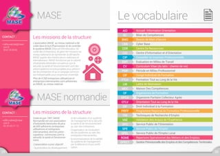 Répertoire Opérationnel des Métiers et des EmploisROME
MASE
MASE normandie
Les missions de la structure
Les missions de la structure
L’association MASE au niveau national a été
créée dans le but d’harmoniser et de contrôler
le système MASE (Manuel d’Amélioration Sé-
curité des Entreprises), de gérer les missions au
niveau national et de représenter la démarche
MASE auprès des interlocuteurs nationaux et
internationaux. MASE fonctionne par la volonté
d’industriels bénévoles convaincus que la
sécurité, la santé et l’environnement sont des
préoccupations incontournables pour pérenni-
ser les entreprises et qu’un langage commun
est indispensable pour progresser ensemble.
Plus de 4 200 entreprises utilisatrices et
entreprises intervenantes sont adhérentes
au MASE, au niveau national.
Créée en juin 1997, MASE
Normandie est une association
d’industriels bénévoles de plus
de 650 adhérents (entreprises
utilisatrices et entreprises
intervenantes), dont les préoc-
cupations communes sont la
sécurité, la santé et l’environne-
ment.
L’association a pour objectif :
- la promotion du développement
et de l’utilisation d‘un système
de management de la sécurité,
la santé et de l’environnement
au sein des entreprises.
- l’organisation de l’évaluation
de ces systèmes au sein des
entreprises intervenantes.
- la reconnaissance de la validité
du système de management
par la délivrance d’une certifi-
cation.
CONTACT :
•cathy.walczak@mase.
com.fr
0967255356
CONTACT :
•edith.mahier@mase.
com.fr
02 32 65 21 12
29 30
Le vocabulaire
Accueil Information Orientation
Curriculum Vitae (du latin : chemin de vie)
Orientation Tout au Long de la Vie
GestionPrévisionnelledesEmploisetdesCompétencesTerritoriales
Bilan de Compétences
Période en Milieu Professionnel
Droit Individuel à la Formation
Evaluation en Milieu de Travail
Organisme Paritaire Collecteur Agrée
Service Public de l'Emploi Local
Besoin de Main d’œuvre
Congé Individuel de Formation
Programme Régional de Formation Professionnelle
Cyber Base
Formation Tout au Long de la Vie
Techniques de Recherche d’Emploi
Centre De Ressources
Lettre de Motivation
Validation des Acquis de l’Expérience
Centre d’Information et d’Orientation
Maison Des Compétences
Service Public de l’Orientation
Conseiller en Insertion Professionnelle
Organismes de Formation
Service Public de l’Emploi
AIO
CV
OTLV
GPECT
BC
PMP
DIF
EMT
OPCA
SPEL
CBB
FTLV
TRE
CIO
MDC
SPO
CIP
OF
SPE
CDR
LM
VAE
BMO
CIF
PRFP
 
