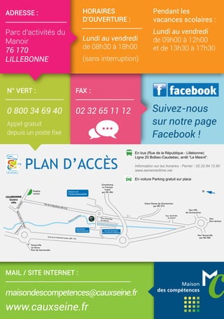 N° VERT :
0 800 34 69 40
Appel gratuit
depuis un poste fixe
Déchetterie
intercommunale
N
PLAN D’ACCÈS
Services techniques
de la mairie de Lillebonne
En bus (Rue de la République - Lillebonne)
Ligne 20 Bolbec-Caudebec, arrêt “Le Mesnil”.
Information sur les horaires : Perrier : 02.32.84.12.60
www.seinemaritime.net
En voiture Parking gratuit sur place
PLAN D’ACCÈS
Déchetterie
intercommunale
N
Services techniques
de la mairie de Lillebonne
En bus (Rue de la République - Lillebonne)
Ligne 20 Bolbec-Caudebec, arrêt “Le Mesnil”.
Information sur les horaires : Perrier : 02.32.84.12.60
www.seinemaritime.net
En voiture Parking gratuit sur place
FAX :
02 32 65 11 12
HORAIRES
D'OUVERTURE :
Lundi au vendredi
de 08h30 à 18h00
(sans interruption)
Pendant les
vacances scolaires :
Lundi au vendredi
de 09h00 à 12h00
et de 13h30 à 17h30
ADRESSE :
Parc d’activités du
Manoir
76 170
LILLEBONNE
f facebook
Suivez-nous
sur notre page
Facebook !
MAIL / SITE INTERNET :
maisondescompetences@cauxseine.fr
www.cauxseine.fr
 