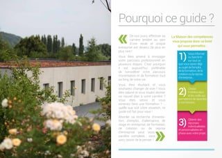 Pourquoi ce guide ?
«De nos jours, effectuer sa
carrière entière au sein
d’une seule et unique
entreprise est devenu de plus en
plus rare !
Vous êtes amené à envisager
votre parcours professionnel en
plusieurs étapes. C’est pourquoi
il est aujourd’hui préférable
de considérer votre parcours
d’orientation et de formation tout
au long de votre vie.
Vous êtes étudiant et vous
souhaitez changer de voie ? Vous
êtes salarié et vous voulez donner
un nouvel élan à votre carrière ?
Vous êtes senior et vous
aimeriez faire une formation ? …
quelle que soit votre situation, ce
guide est fait pour vous !
Aborder sa recherche d’orienta-
tion, d’emploi, d’alternance, de
stage en entreprise, de formation,
de création ou de reprise
d’entreprise peut vous
paraître complexe… vous
avez raison de le penser !
La Maison des compétences
vous propose donc ce livret
qui vous permettra :
Vous informer
ou faire le tri
sur tout ce
que vous savez déjà
au sujet de l’emploi,
de la formation, de la
création ou la reprise
d’entreprise…
Choisir
l’interlocuteur
et les outils qui
permettrontderépondre
à vos besoins.
Obtenir des
réponses
individualisées
et personnalisées en
phase avec votre projet.
1)
2)
3)
 