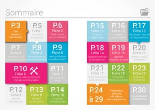 Sommaire
P.3
Une
équipe à
mon écoute
P.5
Fiche 1
Comment
m’organiser ?
P.8
Fiche 4
Me positionner sur
le marché de l’emploi
P.6
Fiche 2
Faire le point
sur ma situation
P.9
Fiche 5
Avec qui réaliser
mes démarches ?
P.11
Fiche 7
Mon Curriculum
Vitae
P.7
Fiche 3
M'informer sur le
marché de l’emploi
P.17
Fiche 13
Pôle emploi : résumé
sur les prestations
P.20
Fiche 16
Création / reprise
d’entreprise
P.23
Fiche 19
Orientation /
reconversion
P.30
Le vocabulaire
professionnel
P.15
Fiche 11
La relance
téléphonique
P.18
Fiche 14
Quelques mots sur
la formation pro.
P.21
Fiche 17
Senior, la deuxième
partie de carrière
P.24
à 29
Partenaires
présents
à la Maison
des compétences
P.16
Fiche 12
L’entretien
de recrutement
P.19
Fiche 15
Optimiser
l'intégration au travail
P.22
Fiche 18
En situation
d’handicap au travail
P.13
Fiche 9
Ma lettre
de motivation
P.12
Fiche 8
Décoder
une annonce
P.10
Fiche 6
Quelques outils de recherche
d’emploi incontournables
P.14
Fiche 10
Le suivi de
mes démarches
 