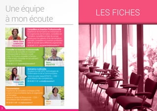 Une équipe
à mon écoute
Conseiller en Insertion Professionnelle
Expérience de conseiller en insertion
professionnelle en Mission Locale
(cible 16/25 ans), conseiller à l’emploi
à Pôle emploi, conseiller en recrutement
en agence d’emploi.
02.32.65.11.11- b.poustier@cauxseine.fr
Documentaliste
Expérience de conseillère à l’emploi à Pôle
emploi et documentaliste dans un organisme
de formation.
Anime le Centre de Ressources – CDR –
de la Maison des compétences.
02.32.65.11.09 - m.vlc@cauxseine.fr
Conseillère en Insertion Professionnelle
Expérience de formatrice en entreprises et
en organismes de formation, conseillère en
formation, conseillère en bilan de compé-
tences pour les salariés et les demandeurs
d’emploi, conseillère en insertion profession-
nelle et sociale dans différents organismes.
02.32.65.11.11 - mc.lemercier@cauxseine.fr
Animatrice multimédia
Titulaire d’un BPJEPS Technologies de
l’Information et de la Communication.
Anime la cyber-base/EPN276 – CBB –
de la Maison des compétences.
02.32.65.11.10 - e.minel@cauxseine.fr
3 4
Marie-Claire
LEMERCIER-
TOCQUEVILLE
Emmanuelle
MINEL
Boris
POUSTIER
Marie
VLEC
LES FICHES
 