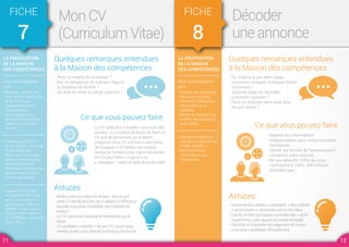 LA PROPOSITION
DE LA MAISON
DES COMPÉTENCES
Vous accompagner
pour :
• Elaborer votre CV en
fonction du poste ciblé
• Aider à traduire
vos expériences en
compétences
• Accompagner les
personnes peu à l'aise
avec l'écrit à rédiger
leur CV
• Imprimer votre CV
(à partir d’une clef USB,
d’une boite mail…)
• Participer à un atelier
dédié à l'identification
des compétences
• Consulter des dossiers
documentaires et la
presse spécialisée
• Apprendre à utiliser
le traitement de texte
pour créer votre CV
• Agrémenter votre CV
(photo, image, puce…)
• Savoir mettre votre CV
sur différents supports
(clef USB…)
FICHE
7
Mon CV
(Curriculum Vitae)
Quelques remarques entendues
à la Maison des compétences
Astuces
Ce que vous pouvez faire
- Peut-on mettre de la couleur ?
- Est-ce obligatoire de préciser l’âge et
la situation de famille ?
- Où doit-on noter le congé parental ?
- Mettez vous à la place du lecteur : est-ce que
votre CV est facile à lire, est-il adapté à l’offre pour
laquelle vous avez candidaté, est-il adapté au
lecteur ?
- Le CV valorise le candidat et l’entreprise qui le
reçoit.
- Un candidat « satisfait » de son CV saura l’argu-
menter, soyez aussi attentif au fond qu’à la forme.
- Le CV subit des « modes » au cours des
années : il y a autant de façon de faire un
CV que de personnes qui le lisent !
- Imaginez votre CV comme « une vitrine
de magasin » et mettez vos compé-
tences en lumière pour mieux les vendre.
- Un CV peut-être « original » ou
« classique » selon le type de poste ciblé.
LA PROPOSITION
DE LA MAISON
DES COMPÉTENCES
Vous accompagner
pour :
• Repérer les pré-requis
dans une annonce
• Identifier l'adéquation
entre l'offre et le
candidat
• Mettre en lien le CV et
la lettre de motivation
avec l'offre
• Vérifier les différents
intitulés métiers (Fiche
ROME, ONISEP…)
• Rechercher des
informations sur
l'entreprise
FICHE
8
Décoder
une annonce
Quelques remarques entendues
à la Maison des compétences
Astuces
Ce que vous pouvez faire
- De 3 lignes à une demi-page,
comment s’adapter à chaque forme
d’annonce ?
- Diplôme exigé ou souhaité,
comment répondre ?
- Peut-on postuler sans avoir tous
les pré-requis ?
- Discerner les critères « essentiels » des critères
« secondaires » demandés par le recruteur.
- Garder en tête qu’il faudra accepter des « amé-
nagements » par rapport au poste souhaité.
- Identifier et respecter les exigences de l’entre-
prise pour candidater efficacement.
- Repérer les informations
indispensables pour mieux connaitre
l’entreprise.
- Utiliser les termes de l’annonce pour
construire votre réponse.
- Ne pas attendre l’offre qui vous
correspond à 100%...elle n’existe
sûrement pas !
11 12
 