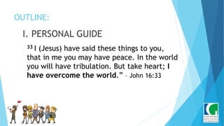 OUTLINE:
I. PERSONAL GUIDE
33 I (Jesus) have said these things to you,
that in me you may have peace. In the world
you will have tribulation. But take heart; I
have overcome the world.” – John 16:33
 