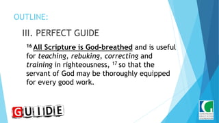 OUTLINE:
III. PERFECT GUIDE
16 All Scripture is God-breathed and is useful
for teaching, rebuking, correcting and
training in righteousness, 17 so that the
servant of God may be thoroughly equipped
for every good work.
 
