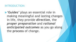 INTRODUCTION:
‘Guides’ plays an essential role in
making meaningful and lasting changes
in life, they provide direction, the
proper preparation and rational
anticipated outcomes as you go along
the process of change.
 