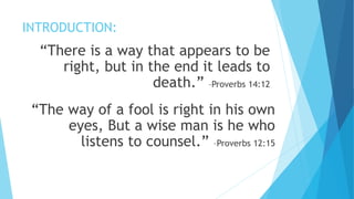 INTRODUCTION:
“There is a way that appears to be
right, but in the end it leads to
death.” –Proverbs 14:12
“The way of a fool is right in his own
eyes, But a wise man is he who
listens to counsel.” –Proverbs 12:15
 