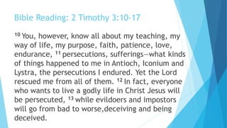 Bible Reading: 2 Timothy 3:10-17
10 You, however, know all about my teaching, my
way of life, my purpose, faith, patience, love,
endurance, 11 persecutions, sufferings—what kinds
of things happened to me in Antioch, Iconium and
Lystra, the persecutions I endured. Yet the Lord
rescued me from all of them. 12 In fact, everyone
who wants to live a godly life in Christ Jesus will
be persecuted, 13 while evildoers and impostors
will go from bad to worse,deceiving and being
deceived.
 