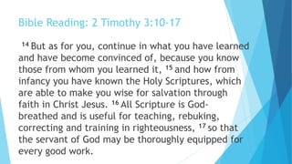Bible Reading: 2 Timothy 3:10-17
14 But as for you, continue in what you have learned
and have become convinced of, because you know
those from whom you learned it, 15 and how from
infancy you have known the Holy Scriptures, which
are able to make you wise for salvation through
faith in Christ Jesus. 16 All Scripture is God-
breathed and is useful for teaching, rebuking,
correcting and training in righteousness, 17 so that
the servant of God may be thoroughly equipped for
every good work.
 