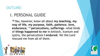 OUTLINE:
I. PERSONAL GUIDE
10 You, however, know all about my teaching, my
way of life, my purpose, faith, patience, love,
endurance, 11 persecutions, sufferings—what kinds
of things happened to me in Antioch, Iconium and
Lystra, the persecutions I endured. Yet the Lord
rescued me from all of them.
 