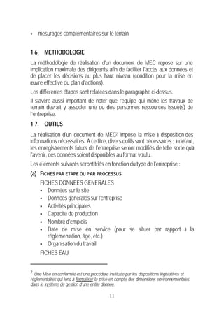 §   mesurages complémentaires sur le terrain


1.6. METHODOLOGIE
La méthodologie de réalisation d'un document de MEC repose sur une
implication maximale des dirigeants afin de faciliter l'accès aux données et
de placer les décisions au plus haut niveau (condition pour la mise en
œuvre effective du plan d'actions).
Les différentes étapes sont relatées dans le paragraphe ci-dessus.
Il s’avère aussi important de noter que l’équipe qui mène les travaux de
terrain devrait y associer une ou des personnes ressources issue(s) de
l’entreprise.
1.7. OUTILS
La réalisation d'un document de MEC2 impose la mise à disposition des
informations nécessaires. A ce titre, divers outils sont nécessaires ; à défaut,
les enregistrements futurs de l'entreprise seront modifiés de telle sorte qu'à
l'avenir, ces données soient disponibles au format voulu.
Les éléments suivants seront triés en fonction du type de l'entreprise :
(a) FICHES PAR ETAPE OU PAR PROCESSUS
     FICHES DONNEES GENERALES
     § Données sur le site
     § Données générales sur l'entreprise
     § Activités principales
     § Capacité de production
     § Nombre d'emplois
     § Date de mise en service (pour se situer par rapport à la
        réglementation, âge, etc.)
     § Organisation du travail

     FICHES EAU


2
  Une Mise en conformité est une procédure instituée par les dispositions législatives et
réglementaires qui tend à formaliser la prise en compte des dimensions environnementales
dans le système de gestion d’une entité donnée.

                                            11
 