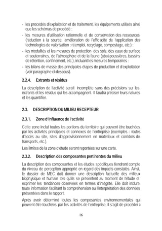 - les procédés d'exploitation et de traitement, les équipements utilisés ainsi
  que les schémas de procédé ;
- les mesures d'utilisation rationnelle et de conservation des ressources
  (réduction à la source, amélioration de l'effic acité de l’application des
  technologies de valorisation : réemploi, recyclage, compostage, etc.) ;
- les modalités et les mesures de protection des sols, des eaux de surface
  et souterraines, de l'atmosphère et de la faune (abat-poussières, bassins
  de rétention, confinement, etc.), incluant les mesures temporaires ;
- les bilans de masse des principales étapes de production et d’exploitation
  (voir paragraphe ci-dessous).
2.2.4.    Extrants et résidus
La description de l’activité serait incomplète sans des précisions sur les
extrants et les résidus qui les accompagnent. Il faudra préciser leurs natures
et les quantifier.

2.3.     DESCRIPTION DU MILIEU RECEPTEUR

2.3.1.    Zone d’influence de l’activité
Cette zone inclut toutes les portions du territoire qui peuvent être touchées
par les activités principales et connexes de l’entreprise (exemples : routes
d'accès au site, sites d'approvisionnement en matériaux et corridors de
transports, etc.).
Les limites de la zone d’étude seront reportées sur une carte.
2.3.2.    Description des composantes pertinentes du milieu
La description des composantes et les études spécifiques tiendront compte
du niveau de perception approprié en regard des impacts constatés. Ainsi,
le dossier de MEC doit donner une description factuelle des milieux
biophysique et humain tels qu'ils se présentent au moment de l’étude et
exprimer les tendances observées en termes d'intégrité. Elle doit inclure
toute information facilitant la compréhension ou l’interprétation des données
présentées dans le rapport.
Après avoir déterminé toutes les composantes environnementales qui
peuvent être touchées par les activités de l’entreprise, il s’agit de procéder à

                                      16
 