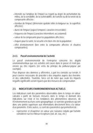 - intensité ou l’ampleur de l’impact eu regard au degré de perturbation du
  milieu, de la sensibilité, de la vulnérabilité, de l’unicité ou de la rareté de la
  composante affectée ;
- étendue de l'impact (dimension spatiale telles la longueur ou la superficie
  affectée) ;
- durée de l'impact (aspect temporel, caractère irréversible) ;
- fréquence de l'impact (caractère intermittent, occasionnel)
- valeur de la composante pour les populations affectées ;
- risques pour la santé, la sécurité et le bien-être de la population ;
- effet d'entraînement (lien entre la composante affectée et d'autres
  composantes).


2.4.3.     Passif environnemental de l’activité
Le passif environnemental de l’entreprise concerne les dégâts
environnementaux que ses activités ont causé dans le passé et n’ont pas
encore pu être réparés (en vertu du principe du pollueur-payeur par
exemple).
Pour disposer des données y afférentes, à part les constats sur terrain, il
peut s’avérer nécessaire de procéder à des enquêtes auprès des riverains
et des collectivités. Toutefois, force est de noter que seuls les impacts
négatifs significatifs seront réparés par des mesures de compensation.


2.5.     INDICATEURS ENVIRONNEMENTAUX ACTUELS
Les indicateurs sont des paramètres observables dans le temps en valeur
calculée à partir de facteurs mesurés dans le temps et donnant des
indications sur l’état et les tendances des phénomènes observés, de
l’Environnement ou d’une zone géographique; ce sont des grandeurs qui ont
donc une portée supérieure aux informations directement liées à la valeur
d’un paramètre. Entre autres, ce sont des paramètres qui permettent de :
-      représenter et d'exprimer en valeur une nuisance induite par l'activité
       considérée sur les milieux récepteurs (sol, air, eau, etc.)


                                        18
 