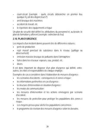 -   court-circuit (exemple : quels circuits débrancher en premier lieu
    quoique il y ait des disjoncteurs?)
-   arrêt brusque des machines
-   accident de travail, etc.
§   le répertoire des équipements à risque
Un plan de sécurité doit définir les attributions du personnel et, au besoin, le
plan de formation y afférent (exemple: extinction de feu)
2.10. PLAN D’URGENCE
Les impacts d'un incident donné peuvent être de différentes natures :
§    perte de production
§    rejet massif ponctuel de substance dans le réseau (spillage ou
   déversement)
§    émission massive brusque de polluants dans l'atmosphère
§    fuites dans les réseaux: vapeurs, eau, produit, etc.
§    divers
Il est donc important de disposer d'un plan d'urgence qui définit, entre
autres, les rôles et responsabilités de chaque employé.
Exemples de cas à considérer dans l’élaboration de mesures d'urgence :
§   les scénarios d'accidents : conséquences et zones à risque ;
§   les informations pertinentes en cas d'urgence ;
§   la structure d'intervention en situation d'urgence ;
§   les modes de communication ;
§   les mesures d'intervention et les actions envisagées par scénario
   d'accident ;
§   les mesures de protection pour protéger les populations des zones à
   risque ;
§   Les moyens prévus pour alerter les populations concernées ;
§   le programme de révision des mesures d'urgence selon les besoins.




                                      28
 