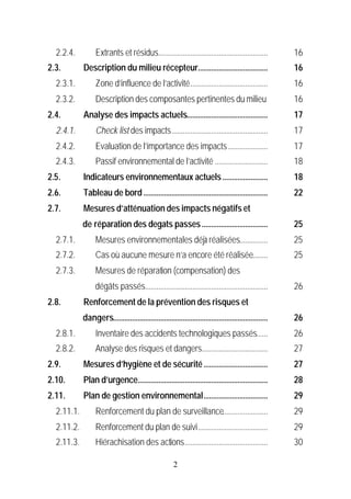 2.2.4.          Extrants et résidus..........................................................         16
2.3.        Description du milieu récepteur.....................................                        16
  2.3.1.          Zone d’influence de l’activité.........................................               16
  2.3.2.          Description des composantes pertinentes du milieu                                     16
2.4.        Analyse des impacts actuels...........................................                      17
  2.4.1.          Check list des impacts...................................................             17
  2.4.2.          Evaluation de l’importance des impacts .....................                          17
  2.4.3.          Passif environnemental de l’activité ............................                     18
2.5.        Indicateurs environnementaux actuels ........................                               18
2.6.        Tableau de bord ..................................................................          22
2.7.        Mesures d’atténuation des impacts négatifs et
            de réparation des degats passes ...................................                         25
  2.7.1.          Mesures environnementales déjà réalisées...............                               25
  2.7.2.          Cas où aucune mesure n’a encore été réalisée........                                  25
  2.7.3.          Mesures de réparation (compensation) des
                 dégâts passés.................................................................         26
2.8.        Renforcement de la prévention des risques et
            dangers..................................................................................   26
  2.8.1.          Inventaire des accidents technologiques passés......                                  26
  2.8.2.          Analyse des risques et dangers...................................                     27
2.9.        Mesures d’hygiène et de sécurité ..................................                         27
2.10.       Plan d’urgence.....................................................................         28
2.11.       Plan de gestion environnemental..................................                           29
  2.11.1.         Renforcement du plan de surveillance........................                          29
  2.11.2.         Renforcement du plan de suivi.....................................                    29
  2.11.3.         Hiérachisation des actions............................................                30

                                                       2
 