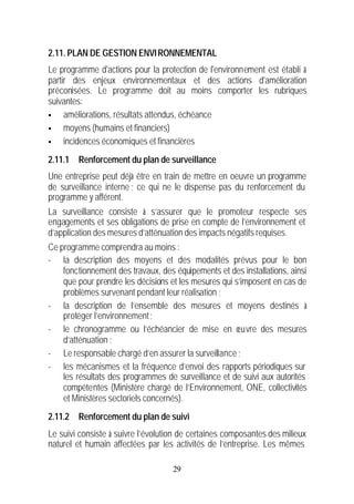 2.11. PLAN DE GESTION ENVI RONNEMENTAL
Le programme d'actions pour la protection de l'environnement est établi à
partir des enjeux environnementaux et des actions d'amélioration
préconisées. Le programme doit au moins comporter les rubriques
suivantes:
§    améliorations, résultats attendus, échéance
§    moyens (humains et financiers)
§    incidences économiques et financières
2.11.1 Renforcement du plan de surveillance
Une entreprise peut déjà être en train de mettre en oeuvre un programme
de surveillance interne ; ce qui ne le dispense pas du renforcement du
programme y afférent.
La surveillance consiste à s’assurer que le promoteur respecte ses
engagements et ses obligations de prise en compte de l’environnement et
d’application des mesures d’atténuation des impacts négatifs requises.
Ce programme comprendra au moins :
- la description des moyens et des modalités prévus pour le bon
    fonctionnement des travaux, des équipements et des installations, ainsi
    que pour prendre les décisions et les mesures qui s’imposent en cas de
    problèmes survenant pendant leur réalisation ;
- la description de l’ensemble des mesures et moyens destinés à
    protéger l’environnement ;
- le chronogramme ou l’échéancier de mise en œuvre des mesures
    d’atténuation ;
- Le responsable chargé d’en assurer la surveillance ;
- les mécanismes et la fréquence d’envoi des rapports périodiques sur
    les résultats des programmes de surveillance et de suivi aux autorités
    compétentes (Ministère chargé de l’Environnement, ONE, collectivités
    et Ministères sectoriels concernés).
2.11.2 Renforcement du plan de suivi
Le suivi consiste à suivre l’évolution de certaines composantes des milieux
naturel et humain affectées par les activités de l’entreprise. Les mêmes

                                    29
 