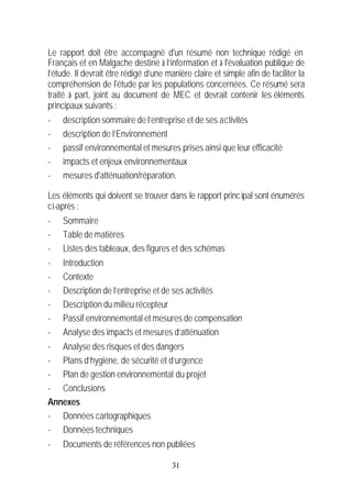 Le rapport doit être accompagné d'un résumé non technique rédigé en
Français et en Malgache destiné à l’information et à l'évaluation publique de
l’étude. Il devrait être rédigé d’une manière claire et simple afin de faciliter la
compréhension de l'étude par les populations concernées. Ce résumé sera
traité à part, joint au document de MEC et devrait contenir les éléments
principaux suivants :
-   description sommaire de l’entreprise et de ses activités
-   description de l’Environnement
-   passif environnemental et mesures prises ainsi que leur efficacité
-   impacts et enjeux environnementaux
-   mesures d'atténuation/réparation.

Les éléments qui doivent se trouver dans le rapport princ ipal sont énumérés
ci-après :
-   Sommaire
-   Table de matières
-   Listes des tableaux, des figures et des schémas
-   Introduction
-   Contexte
-   Description de l’entreprise et de ses activités
-   Description du milieu récepteur
-   Passif environnemental et mesures de compensation
-   Analyse des impacts et mesures d’atténuation
- Analyse des risques et des dangers
- Plans d’hygiène, de sécurité et d’urgence
- Plan de gestion environnemental du projet
- Conclusions
Annexes
- Données cartographiques
- Données techniques
-   Documents de références non publiées

                                        31
 