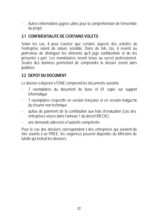 -   Autres informations jugées utiles pour la compréhension de l'ensemble
    du projet.
3.1 CONFIDENTIALITE DE CERTAINS VOLETS
Selon les cas, il peut s’avérer que certains aspects des activités de
l’entreprise soient de nature sensible. Dans de tels cas, il revient au
promoteur de distinguer les éléments qu’il juge confidentiels et de les
présenter à part. Les mandataires seront tenus au secret professionnel.
Seules des données permettant de comprendre le dossier seront alors
publiées.
3.2 DEPOT DU DOCUMENT
Le dossier à déposer à l’ONE comprend les documents suivants:
- 7 exemplaires du document de base et 01 copie sur support
    informatique
- 7 exemplaires respectifs en version française et en version malgac he
    du résumé non technique
- quitus de paiement de la contribution aux frais d’évaluation (cas des
    entreprises visées dans l’annexe 1 du décret MECIE)
- une demande adressée à l’autorité compétente
Pour le cas des dossiers correspondant à des entreprises qui auraient dû
être soumis à un PREE, les exigences peuvent dépendre du Ministère de
tutelle qui instruit les dossiers.




                                   32
 