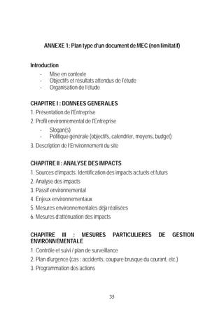 ANNEXE 1: Plan type d’un document de MEC (non limitatif)


Introduction
     - Mise en contexte
     - Objectifs et résultats attendus de l'étude
     - Organisation de l’étude

CHAPITRE I : DONNEES GENERALES
1. Présentation de l'Entreprise
2. Profil environnemental de l'Entreprise
     - Slogan(s)
     - Politique générale (objectifs, calendrier, moyens, budget)
3. Description de l’Environnement du site

CHAPITRE II : ANALYSE DES IMPACTS
1. Sources d’impacts. Identification des impacts actuels et futurs
2. Analyse des impacts
3. Passif environnemental
4. Enjeux environnementaux
5. Mesures environnementales déjà réalisées
6. Mesures d’atténuation des impacts


CHAPITRE III : MESURES                 PARTICULIERES         DE      GESTION
ENVIRONNEMENTALE
1. Contrôle et suivi / plan de surveillance
2. Plan d'urgence (cas : accidents, coupure brusque du courant, etc.)
3. Programmation des actions



                                      35
 